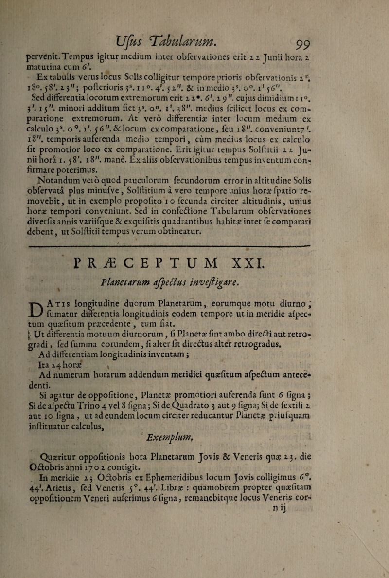 pervenit. Tempus igitur medium inter obfervationes erit 22 Junii hora 2 matutina cum 6\ Ex tabulis verus locus Solis colligitur tempore prioris obfervationis zs. i8°.58'. 2 3,f; pofterioris 3S. 11 4'. 5 2. & in medio 3S. o°. 1' 5 6. Sed differentia locorum extremorum erit 2 2*. 6’. 29. cujus dimidium 11°. 3'. 15. minori additum fiet }s. o°. 1’. 38. medius fcilicet locus ex com¬ paratione extremorum. At vero differentiae inter locum medium ex calculo 3S. o°. i*. 56. & locum ex comparatione , feu 18''. convcniunt7 \ 18''. temporis auferenda medio tempori, cum medius locus ex calculo fit promotior loco ex comparatione. Erit igitur tempus Solfhtii 22 Ju¬ nii hora 1. 58’. 18. mane. Ex aliis obfervationibus tempus inventum con¬ firmare poterimus. Notandum vero quod pauculorum fecundorum error in altitudine Solis obfervata plus minufve, Solftitium a vero tempore unius horae fpatio re¬ movebit, ut in exemplo propofito 10 fecunda circiter altitudinis, unius horae tempori conveniunt. Sed in confedione Tabularum obfervationes diverfis annis variifque & exquifitis quadrantibus habitae inter fe comparari debent, ut Solflitii tempus verum obtineatur. PRAECEPTUM XXI. Planetarum afpcffus invefiigare. DAtis longitudine duorum Planetarum, eorumque motu diurno, fumatur differentia longitudinis eodem tempore ut in meridie afpec- tum quaefitum praecedente , tum fiat. [ Ut differentia motuum diurnorum, fi Planetae fint ambo diredi aut retro¬ gradi , fed fumma eorundem, fi alter fit diredus alter retrogradus. Ad differentiam longitudinis inventam; Ita 24 horae , Ad numerum horarum addendum meridiei quaefitum afpedum antece¬ denti. Si agatur de oppofitione, Planetae promotiori auferenda funt 6 figna j Si de aipedu Trino 4 vel 8 figna; Si de Quadrato 3 aut 9 figna; Si de fextili 2 aut 10 figna, ut ad eundem locum circiter reducantur Pianetae paufquam inflituatur calculus. Exemplum. Quaeritur oppofitionis hora Planetarum Jovis & Veneris quae 23, die Odobris anni 1702 contigit. In meridie 23 Odobris ex Ephemeridibus locum Jovis colligimus 6°. 44*. Arietis, fed Veneris 59. 44'. Librae : quamobrem propter quaefitam oppofitionem Veneri auferimus 6 figna, remanebitque locus Veneris cor- nij