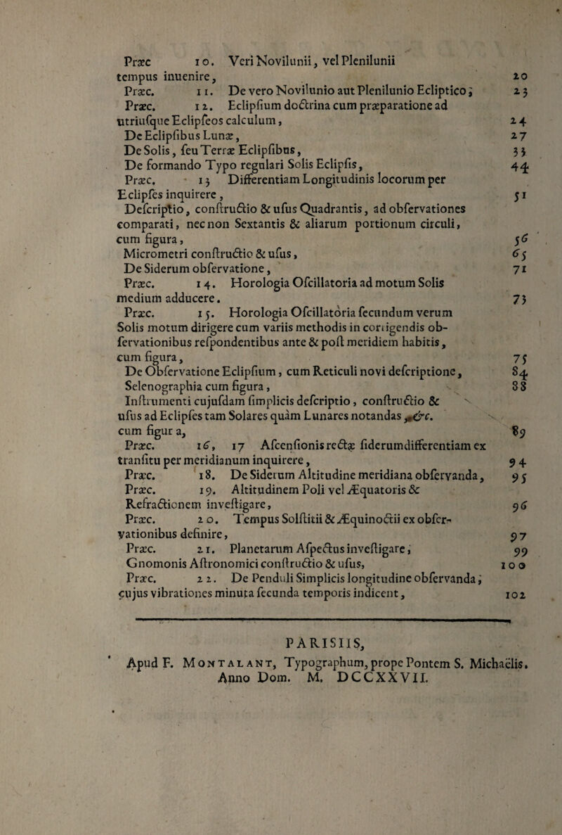 Praec io. Veri Novilunii, vel Plenilunii tempus inuenire, 20 Praec. n. De vero Novilunio aut Plenilunio Ecliptico i 23 Praec. 1z. Eclipfium dodtrina cum praeparatione ad utriufque Eclipfeos calculum, z 4 De Eclipfibus Lunae, 27 De Solis, feu Terrae Eclipfibus, 3 3 De formando Typo regulari Solis Eclipfis, 44 Praec. 13 Differentiam Longitudinis locorum per Eclipfes inquirere , 51 Defcriptio, confirudio &ufusQuadrantis, adobfervationes comparati, nec non Sextantis & aliarum portionum circuli, cum figura, 56 Micrometri conflru<5Ho & ufus, 65 De Siderum obfervatione, 71 Praec. 14. Horologia Ofcillatoria ad motum Solis medium adducere. 73 Praec. 15. Horologia Ofcillatoria fecundum verum Solis motum dirigere cum variis methodis in conigendis ob- fervationibus refpondentibus ante & pofl meridiem habitis, cum figura, 75 De Obfervatione Eclipfium, cum Reticuli novi defcriptione, Sq. Selenographia cum figura, 88 Inftrumenti cujufdam fimplicis defcriptio, conftru&io & ufus ad Eclipfes tam Solares quam Lunares notandas ^&c. cum figur a, 89 Praec. 16, 17 Afcenfionisre£te fiderumdifferentiam ex tranlitu per meridianum inquirere, 9 4 Praec. 18. De Siderum Altitudine meridiana obfervanda, 95 Praec. 19. Altitudinem Poli vel ^Equatoris & Refradtionem invelligare, 96 Prsc. z o. Tempus Solfiitii & ^Equinoftii ex obfer- yationibus definire, 9 7 Praec. zr. Planetarum A fpeftus invelligare, 99 Gnomonis Aftronomici conltru&io & ufus, 100 Praec. z z. De Penduli Simplicis longitudine obfervanda i cujus vibrationes minuta fecunda temporis indicent, 102 PARISIIS, Apud F. Montalant, Typographum, prope Pontem S. Michaelis.