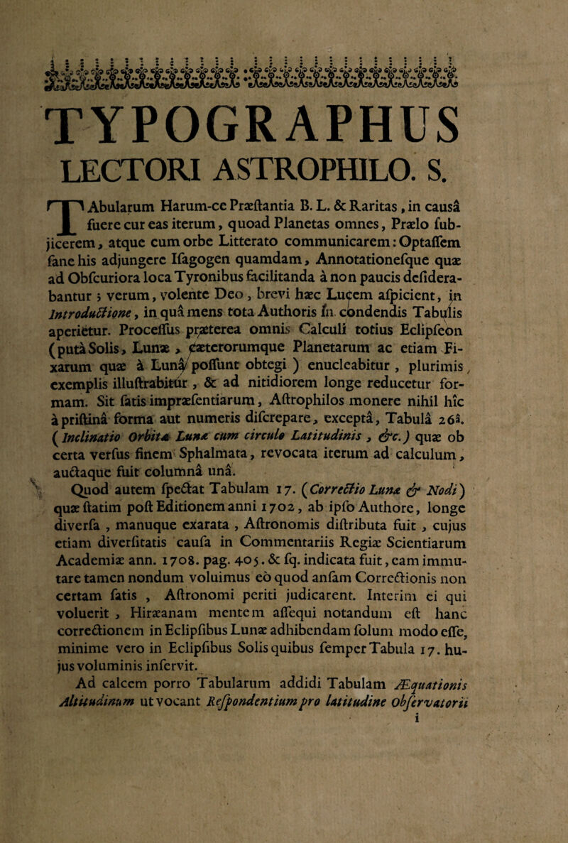 TYPOGRAPHUS LECTORI ASTROPHILO. S. Abularum Harum-ce Praedantia B. L. & Raritas, in causa fuere cur eas iterum, quoad Planetas omnes, Praelo fub- jicerem, atque cum orbe Litterato communicarem: Optafifem fane his adjungere Ifagogen quamdam, Annotationefque quae ad Obfcuriora locaTyronibus facilitanda a non paucis defidera- bantur ; verum, volente Deo , brevi haec LuCem afpicient, in lntroduttione, in qua mens tota Authoris tn condendis Tabulis aperietur. Proceffus praeterea omnis Calculi totius Eclipfeon (puta Solis, Lunx > jJxtcrorumque Planetarum ac etiam Fi¬ xarum quae & Luna poliunt obtegi ) enucleabitur , plurimis, exemplis illuftrabitdr , & ad nitidiorem longe reducetur for¬ mam. Sit fatis impraefentiarum, Aftrophilos monere nihil hic apriftini forma aut numeris diferepare, excepta. Tabula 26a. (Inclinatio Orbita Luna cum circulo Latitudinis , &c.) quae ob certa verfus finem Sphalmata, revocata iterum ad calculum, audaque fuit columna una. Quod autem fpedat Tabulam 17. ( Correffio Luna & Nodi) quxftatim poft Editionem anni 1702, ab ipfo Authore, longe diverfa , manuque exarata , Aftronomis diftributa fuit , cujus etiam diverfitatis caufa in Commentariis Regiae Scientiarum Academiae ann. 1708. pag. 405. & fq. indicata fuit, eam immu¬ tare tamen nondum voluimus eo quod anfam Corredionis non certam fatis , Aftronomi periti judicarent. Interim ei qui voluerit , Hiraeanam mentem alfequi notandum eft hanc corredionem in Eclipfibus Lunae adhibendam folum modo effe, minime vero in Eclipfibus Solis quibus femper Tabula 17. hu¬ jus voluminis infervit. Ad calcem porro Tabularum addidi Tabulam Aequationis Altitudinum ut vocant Refpondentiumpro latitudine obfervatorii