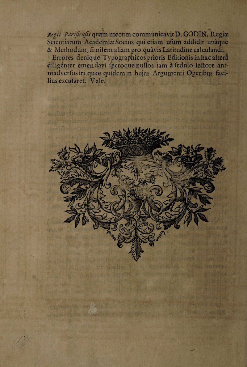 JLegti Pdrifienfis quam mecnm communicavit D. GODIN, Rcgix Scienriarum Academix Socius qui etiam ufum addidit unaque & Methodum, fimilcm aliam pro quavis Latitudine calculandi. Errores denique Typographicos prioris Editionis in hac alterd diligenter emendavi fperoquenullos jam afedulo le&ore ani- madverfosiri quos quidem in hujus Argumenti Operibus faci¬ lius excufaret. Vale.