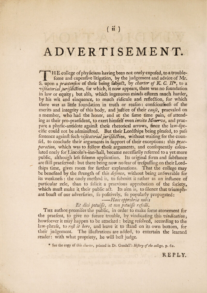 (a) ADVERTISEMENT. r~|Tl p] £ college of phyncians having been not onely expofed, to a trouble- X fome and expenfive litigation, by the judgement and advice of Mr. S. upon a praetenjion of their being fubjecft, by charter of K. C. II*, to a inatatorial jurifdiBion, for which, it now appears, there was no foundation in law or equity$ but alfo, which ingenuous minds efteem much harder, by his wit and eloquence, to much ridicule and reflection, for which there was as little foundation in truth or reafon: confcioufnefs of the merits and integrity of this body, and juftice of their caufe, praevaled on a member, who had the honor, and at the fame time pain, of attend* ing as their pro-praefident, to exert himfelf even invita Minerva, and prae- parq a phyfic-antidote againft thefe rhetorical arrows, fince the law-fpe- cific could not be adminiftred. But their Lordfhips being pleafed, to pafs fentence againft fuch vijitatorial jurifdililion, without waiting for the conn- fel, to conclude their arguments in fupport of their exceptions: this prae~ paration, which was to follow thofe arguments, and confequently calcu¬ lated onely for Lincoln’s-inn-hall, became neceflarily referred to a yet more public, although lefs folemn application. Its original form and fubftance are ft ill praeferved: but there being now no fear of trefpafling on their Lord- fhips time, gives room for farther explanations. That the college may be benefited by the ftrength of this defence, without being anfwerable for its weaknefs: the onely method is, to fabmitt it rather as an inftance of particular zele, than to folicit a praevious approbation of the fociety, which muft make it their public adt Its aim is, to filence that triumph¬ ant boaft of our adverfaries, fo pofitively, fo popularly propagated: ——Haec cpprobria nobis Et did potuijfe, et non potuijfe refeili. The author promifes the public, in order to make fome atonement for the praefent, to give no future trouble, by vindicating this vindication j howfoever it may happen to be attacked : being refolved, according to the law-phrafe, to refi it here, and leave it to ftand on its own bottom, for their judgement. The illuftrations are added, to entertain the learned reader: with what propriety, he will beft judge. * See the copy of this charter, printed in Dr. Goodall’o Hiftory of the college, p. 62. REPLY.