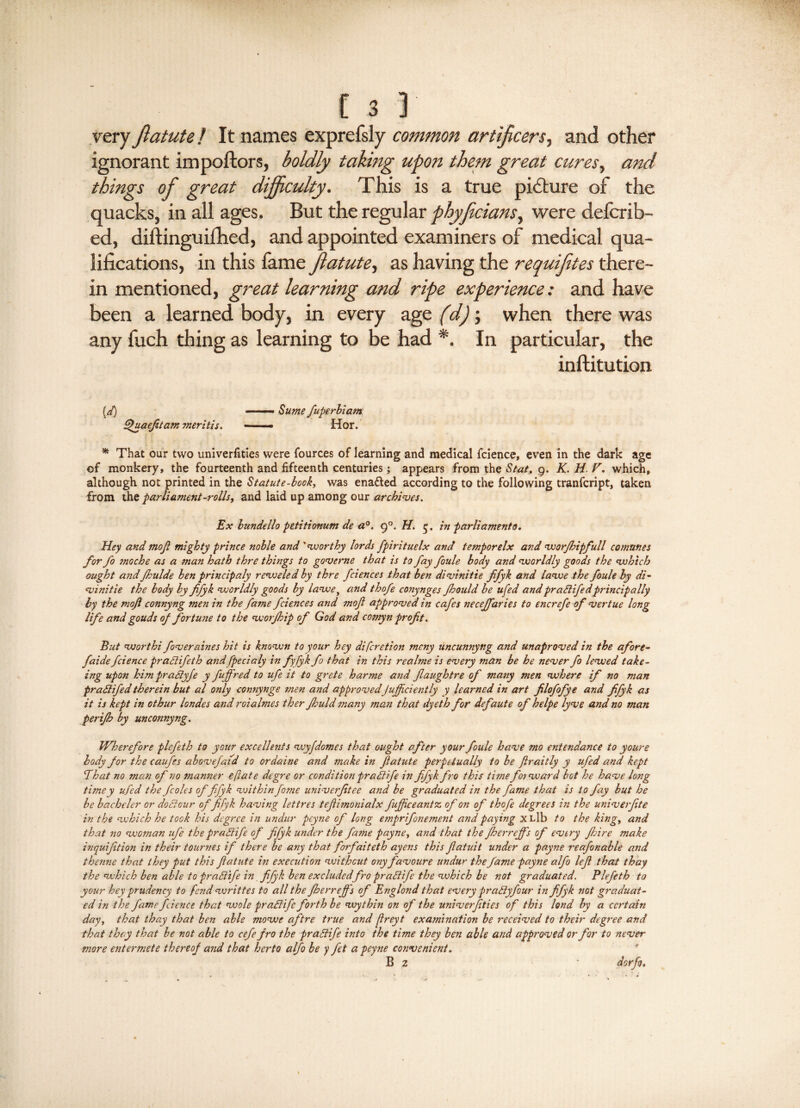 very fiatute f It names exprefsly common artificers, and other ignorant impoftors, boldly taking upon them great cures, and things of great dijficulty. This is a true picture of the quacks, in all ages. But the regular phyficians, were defcrib- ed, diftinguilhed, and appointed examiners of medical qua¬ lifications, in this lam & Jlatute, as having the requifites there¬ in mentioned, great learning and ripe experience: and have been a learned body, in every age (d); when there was any fuch thing as learning to be had *. In particular, the inftitution (d) ——— Sume fuperbiam Quaejitam ?neritis. —— Hor. * That our two univerfities were fources of learning and medical fcience, even in the dark age of monkery, the fourteenth and fifteenth centuries; appears from the Stat. 9. K. H F. which, although not printed in the Statute-book, was enadled according to the following tranfcript, taken from the parliament-rolls, and laid up among our archives. Ex bundello petitionum de a0. 9°. H. q. in parliament0. Hey and rnojl mighty prince noble and 'worthy lords fpirituelx and temporelx and worfhipfull comunes for fo onoche as a man hath thre things to gov erne that is to fay foule body and worldly goods the which ought and fhulde ben principaly r ewe led by thre fcience s that ben divinitie ffyk and lawe the foule by di- vinitie the body by ffyk worldly goods by lawe, and thofe conynges Jhould be ufed and pradife dprincipally by the mofi connyng men in the fame fciences and mojl approved in cafes necejfaries to encrefe of vertue long life and gouds of fortune to the worfhip of God and cornyn profit. But vjorthi foveraines hit is known to your hey discretion mcny uncunnyng and unaproved in the afore- faide fcience pradifeth and fpecialy in fyjyk fo that in this realme is every man be he never fo lewed take- ing upon him pradyje y fuff'red to ufe it to grete harme and Jlaughtre of many men where if no man pradifed therein but al only connynge men and approvedJujficiently y learned in art filofofye and fifyk as it is kept in othur londes and roialmes ther Jhuld ?nany man that dyeth for defaute of helpe lyve and no man perifh by unconnyng. Wherefore plefeth to your excellents wyfdomes that ought after your foule have mo entendance to youre body for the caufes abovefaid to ordaine and make in fiatute perpetually to be firaitly y ufed and kept That no man of no manner eftate dcgre or conditionpradife in fifyk fro this time f01 ward bot he have long timey ufed the fcoles of fifyk within fo?ne univerfitee and be graduated in the fame that is to fay but he be bachelor or dodour offifyk having lettres tefiimonialx fufjiceantz, of on of thofe degrees in the univerfite in the which he took his degree in undur pcyne of long ejnprifonement and paying xLlb to the king, and that 710 woman ufe the pradife of fifyk under the fame payne, and that the fheimeffs of every fbire make inquifition in their tournes if there be any that forfaiteth ayens this Jlatuit under a payne reafonable and thenne that they put this fiatute in execution without ony favoure undur the fame payne alfo lefl that thay the which ben able to pradife in fifyk ben excludedfro pradife the which be not graduated. Plefeth to your hey prudency to fend writtes to all the fberreffs of Englond that every pradyfour in fifyk not graduat¬ ed in the fame fcience that wole pradife forth be wythin on of the univerfities of this land by a certain day, that thay that ben able mowe aftre true and flreyt examination be received to their degree and that they that be not able to cefefro the pradife into the time they ben able and approved or for to never more entermete thereof and that herto alfo be y fet a peyne convenient. * B 2 ' “ dorfi.