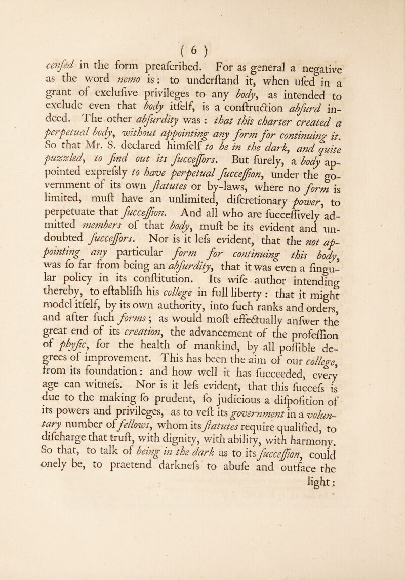 cenfed. in the form preafcribed. For as general a negative as the word nemo is: to underhand it, when ufed in a grant of exclufive privileges to any body, as intended to exclude even that body itfelf, is a conft'ruCtion abfurd in¬ deed. The other abfurdity was : that this charter created a perpetual body, without appointing any form for continuing it. So that Mr. S. declared himfelf to be in the dark, and quite puzzled, to find out its fucceffors. But furely, a body ap¬ pointed exprefsly to have perpetual fuccejfton, under the go¬ vernment of its own ftatutes or by-laws, where no form is limited, muft have an unlimited, diferetionary power, to perpetuate that fuccefifion. And all who are fucceftively ad¬ mitted members of that body, muft be its evident and un¬ doubted fucceffors. Nor is it lefs evident, that the not ap¬ pointing any particular form for continuing this body, was fo far from being an abfurdity, that it was even a ftngu- lar policy in its conftitution. Its wife author intending thereby, to eftablifh his college in full liberty : that it might model itfelf, by its own authority, into fuch ranks and orders and after fuch forms; as would moft effectually anfwer the great end of its creation, the advancement of the profeftion of phyfic, for the health of mankind, by all poftible de¬ grees of improvement. This has been the aim of our college, from its foundation: and how well it has fucceeded, every age can witnefs.^ Nor is it lefs evident, that this fuccefs is due to the making fo prudent, fo judicious a difpofition of its powers and privileges, as to veft its government in a volun¬ tary number offellows, whom its flatutes require qualified, to difeharge that truft, with dignity, with ability, with harmony. So that, to talk of being in the dark as to its fuccefion, could onely be, to praetend darknefs to abufe and outface the light;