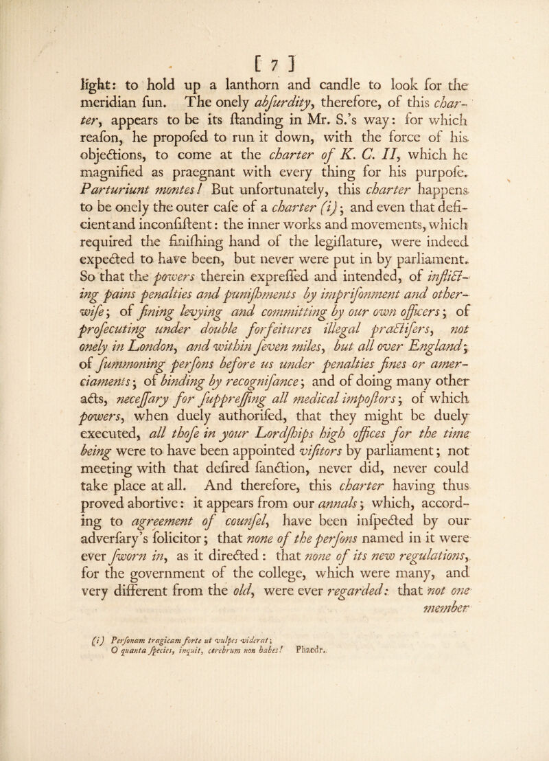 c 71 light: to hold up a lanthorn and candle to look for the meridian fun. The onely abfurdity, therefore, of this char¬ ter , appears to be its Handing in Mr. S.’s way: for which reafon, he propofed to run it down, with the force of his objections, to come at the charter of K. C. II, which he magnified as praegnant with every thing for his purpofe. Parturiunt montes/ But unfortunately, this charter happens to be onely the outer cafe of a charter (i); and even that defi¬ cient and inconfiftent: the inner works and movements, which required the finifhing hand of the legiilature, were indeed expeCted to have been, but never were put in by parliament* So that the powers therein exprelfed and intended, of infill¬ ing pains penalties and punifhments by imprifonment and other- wife ; of fining levying and committing by our own officers; of profecuting under double forfeitures illegal praSlifers, not onely in London, and within feven miles, but all over England; of fummoning perfons before us under penalties fines or amer¬ ciaments ; of binding by recognifance; and of doing many other aCts, neceffary for fuppreffing all medical impoflors; ot which powers, when duely authorifed, that they might be duely executed, all thofe in your Lordfhips high offices for the time being were to have been appointed vifitors by parliament; not meeting with that defired fanCtion, never did, never could take place at all. And therefore, this charter having thus proved abortive: it appears from our annals; which, accord¬ ing to agreement of counfel, have been infpeCted by our adverfary’s folicitor; that none of the perfons named in it were ever fworn in, as it directed : that none of its new regulations, for the government of the college, which were many, and very different from the old, were ever regarded: that not one member (i) Perfonam tragi cam forte ut wulpes wider at',