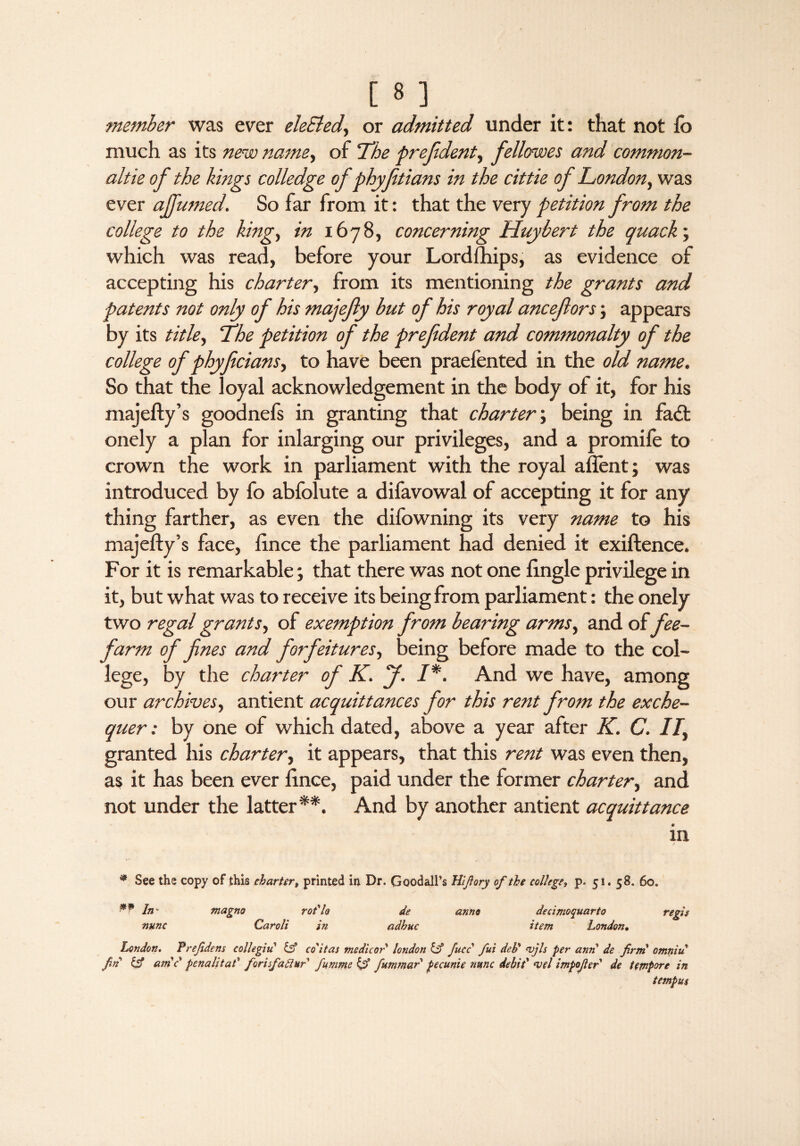 member was ever eleSled, or admitted under it: that not fo much as its new name, of ‘The prefident, fellowes and common- altie of the kings colledge of phyftians in the cittie of London, was ever affumed. So far from it: that the very petition from the college to the king, in 1678, concerning Huy hert the quack; which was read, before your Lordfhips, as evidence of accepting his charter, from its mentioning the grants and patents not only of his majefy but of his royal ancefors; appears by its title, The petition of the prefident and commonalty of the college of phyficians, to have been praeiented in the old name. So that the loyal acknowledgement in the body of it, for his majefty’s goodnefs in granting that charter; being in fa£t onely a plan for inlarging our privileges, and a promife to crown the work in parliament with the royal afient; was introduced by fo abfolute a difavowal of accepting it for any thing farther, as even the difowning its very name to his majefty’s face, lince the parliament had denied it exiftence. For it is remarkable; that there was not one ftngle privilege in it, but what was to receive its being from parliament: the onely two regal grants, of exemption from bearing arms, and of fee- farm of fines and forfeitures, being before made to the col¬ lege, by the charter of K. J. I*. And we have, among our archives, antient acquittances for this rent from the exche¬ quer : by one of which dated, above a year after K. C. II, granted his charter, it appears, that this rent was even then, as it has been ever ftnce, paid under the former charter, and not under the latter**. And by another antient acquittance e in * See the copy of this charter» printed in Dr. GoodalPs Hifiory of the college, p. 51. 58. 6oe *? In nunc magno rot'lo Car oli in de anno adhuc decinioquarto item London. London. Prefidens collegiu id co'itas medicor london id face fui deb' <vjls per ami de firni omniu fin id amc penalitaf forisfadiur fumme iff fummar pecunie nunc debit’ <vel impofier' de tetnporc in tempus