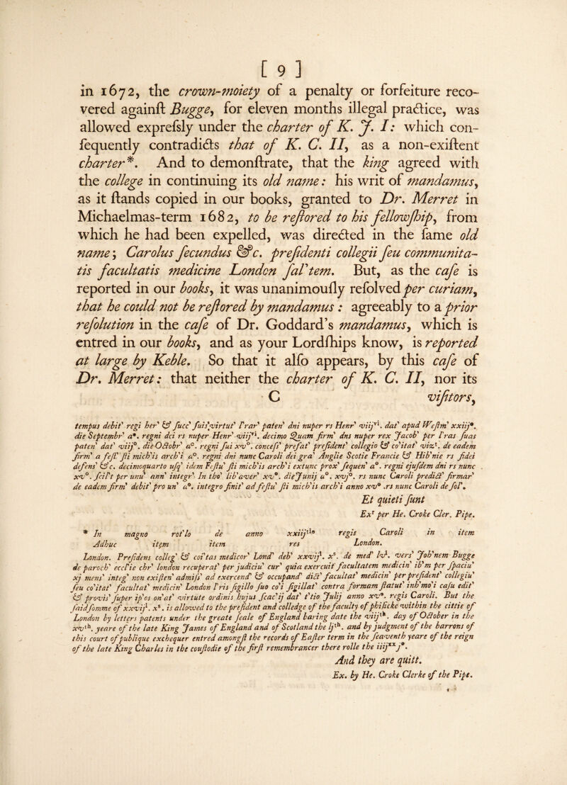 vered againft Bugge, for eleven months illegal practice, was allowed exprefsly under the charter of K. J. I: which con- iequently contradicts that of K. C. If as a non-exiftent charter *. And to demonftrate, that the king agreed with the college in continuing its old name: his writ of mandamus, as it ftands copied in our books, granted to Dr. Merret in Michaelmas-term 1682, to be refiored to his fellowfhip, from which he had been expelled, was directed in the fame old name; Carolus fecundus &c. prefdenti collegii feu communita- tis facultatis medicine London fal'tem. But, as the cafe is reported in our books, it was unanimouily refolved per curiam, that he could not be refored by mandamus : agreeably to a prior refolution in the cafe of Dr. Goddard’s mandamus, which is entred in our books, and as your Lordfhips know, is reported at large by Keble. So that it alfo appears, by this cafe of Dr. Merret: that neither the charter of K. C. II, nor its tempus debit' regi her iff fucc fuis'guirtud f rar paten dm nuper rs Henr viijyi. dad apud IVefim xxiijm. die Septembr a•. regni dci rs nuper Henr <viijyi. decimo Quatn firm dns nuper rex Jacob' per I'ras fuas paten dad <viij°. die Qdlobr a°. regni fui xv°. concefs' prefad prefdend collegio iff co'itad <vizt. de eadem firm a fejT fi mich'is arch'i a°. regni dni nunc Caroli dei grad Anglie Scotie Francie iff Hib'nie rs fidei defend iffc. decimoquarto ufq idem Fifufi mich'is archi extunc prox' fequen a°. regni ejufdem dni rs nunc xv°. fcidt per unit anh integr hi tho' lib'aver xv°. diejunij u°. xvj°. rs nunc Caroli predict' fir mar de eadem firm' debit' pro uh a0, integro finid adfiefiu fi mich'is arch'i anno xv° .rs nunc Caroli de fol'm Et quieti funt ExT per He. Croke Cler. Pipe. * In magno rot'lo de anno xxiifi10 regf5 Caroli in item Adhuc it$m item res London. London. Prefdens colleg iff coi'tas me die or Lond' deb' xxvij1. x\ de med' fa1. vers' Joh'nem Bugge de paroch' eccdie chr' london recuperat' per judiciu cur' quia exercuit facultatem medicin ib m per jpaciu xj mens' integ' non exijleh admifs ad exercencP iff occupantT dfad facultad medicin' per president' collegiV feu co'itad facultat' medicin London Iris figillo fuo coi fgillat' contra for mam fat ut inh mo i cafu edit iff promts' fuper if os oh at' virtute ordinis hujus fcac'ij dat t'tio Julij anno xv9. regis Caroli. But the faidfomme of xxvij. x%. is allowed to the prefdent and colledge of the faculty of phifeke within the cittie of London by letters patents under the greate feale of England baring date the viifi^. day of OSlober in the yeare of the late King James of England and of Scotland the Ifi^. and by judgment of the barrons of this court of publique exchequer entred amongfl the records of Eafier term in the feaventh yeare of the reign of the late King Charles in the couftodie of the firfi remembrancer there rolle the iiijxxj9. And they are quitt. Ex. by He. Croke Clerke of the Pipe.