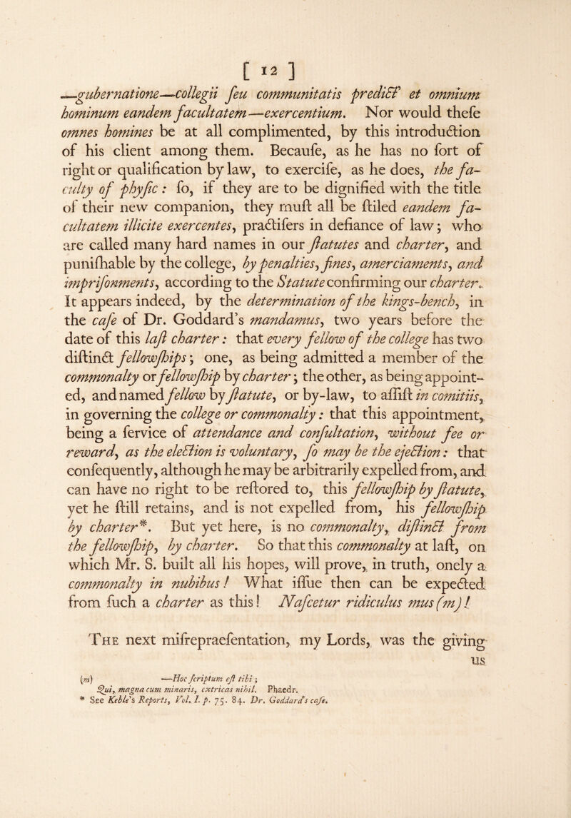 [«] —gubernatione—collegii feu communitatis precliET et omnium hominum eandem facultatem—exercentium. Nor would thefe omnes homines be at all complimented, by this introduction, of his client among them. Becaufe, as he has no fort of right or qualification bylaw, to exercife, as he does, the fa¬ culty of phyfic: fo, if they are to be dignified with the title of their new companion, they rnuft all be (tiled eandem fa¬ cultatem illicite exercentes, pradtifers in defiance of law; who. are called many hard names in our ftatutes and charter, and punifhable by the college, by penalties, fines, amerciaments, and imprifonments, according to the Statute confirming our charter It appears indeed, by the determination of the kings-bench, in the cafe of Dr. Goddard’s mandamus, two years before the date of this loft charter: that every fellow of the college has two diftindt fellowfhips; one, as being admitted a member of the commonalty or fellowfhip by charter; the other, as being appoint¬ ed, and named, fellow hyjlatute, or by-law, to affift in comitiis, in governing the college or commonalty: that this appointment, being a fervice of attendance and confultation, without fee or reward, as the eleSlion is voluntary, fo may be the ejeSlion: that confequently, although he may be arbitrarily expelled from, and can have no right to be reftored to, this fellowfhip by fiatute, yet he (bill retains, and is not expelled from, his fellowjhip by charter*. But yet here, is no commonalty, difiinEl from the fellowjhip, by charter. So that this commonalty at laft, on which Mr. S. built all his hopes, will prove, in truth, onely a commonalty in nubibus! What iflue then can be expedled from fuch a charter as this! Nafcetur ridiculus mus (mj l The next mifrepraefentation, my Lords, was the giving us fn) —Hoc feriptum efl tibi ; dfui, magna cum minaris, cxtricas nihil. Phaedr. % See Keblis Reports, VoL I.p. 75. 84. Dr* Goddard's cafe*