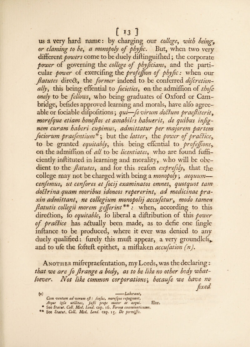 [ *3 ] us a very hard, name: by charging our college, with being? or claming to be, a monopoly of phyfec. But, when two very different powers come to be duely diftinguiffied; the corporate power of governing the college of phyfcians, and the parti¬ cular power of exercifing the profeffion of phyfic: when our fatutes direct, the former indeed to be conferred difcretion- ally, this being efiential to focieties, on the admiilion of thofe onely to be fellows, who being graduates of Oxford or Cam¬ bridge, befides approved learning and morals, have alfo agree¬ able or fociable difpofitions; qui—fe virum doEtum praefiterit, morefque etiam honeflos et amabiles habuerit, de quibus infig- nem cur am haberi cupimus, admittatur per majorem partem fociorum praefentium *; but the latter, the power of praElice,. to be granted equitably, this being effential to profeffons?. on the admiilion of all to be licentiates, who are found fuffi- ciently inftituted in learning and morality, who will be obe¬ dient to the fatutes, and for this reafon exprefsly, that the college may not be charged with being a monopoly, aequum— cenfemus, ut cenfores et focij examinatos omnes, quotquot tarn doElrina quam moribus idoneos repererint, ad medicinae pra- xin admittant, ne collegium monopolij accufetur, modo tamen fatutis collegii morem gejferint **: when, according to this direction, fo equitable, fo liberal a diftribution of this power of praElice has actually been made, as to defie one fingle inftance to be produced, where it ever was denied to any duely qualified: furely this muff appear, a very groundless* and to ufe the fofteft epithet, a miftaken accufation (n). Another mifrepraefentation, my Lords, was the declaring: that we are fo frange a body, as to be like no other body what- foever. Not like common corporations, becaufe we have no fxed 1*) --Labor antv Cum centum ad <verum ef : fenfus, mor-efque repugnant? Jltque ipfa utilitas, jufi prope mater et aequi. Hor* * See Statut. Coll. Med. Lond. cap. 16. Forma exarninationitm. ** See Statute Colli Med, Lond. cap. 15. De permijfn,