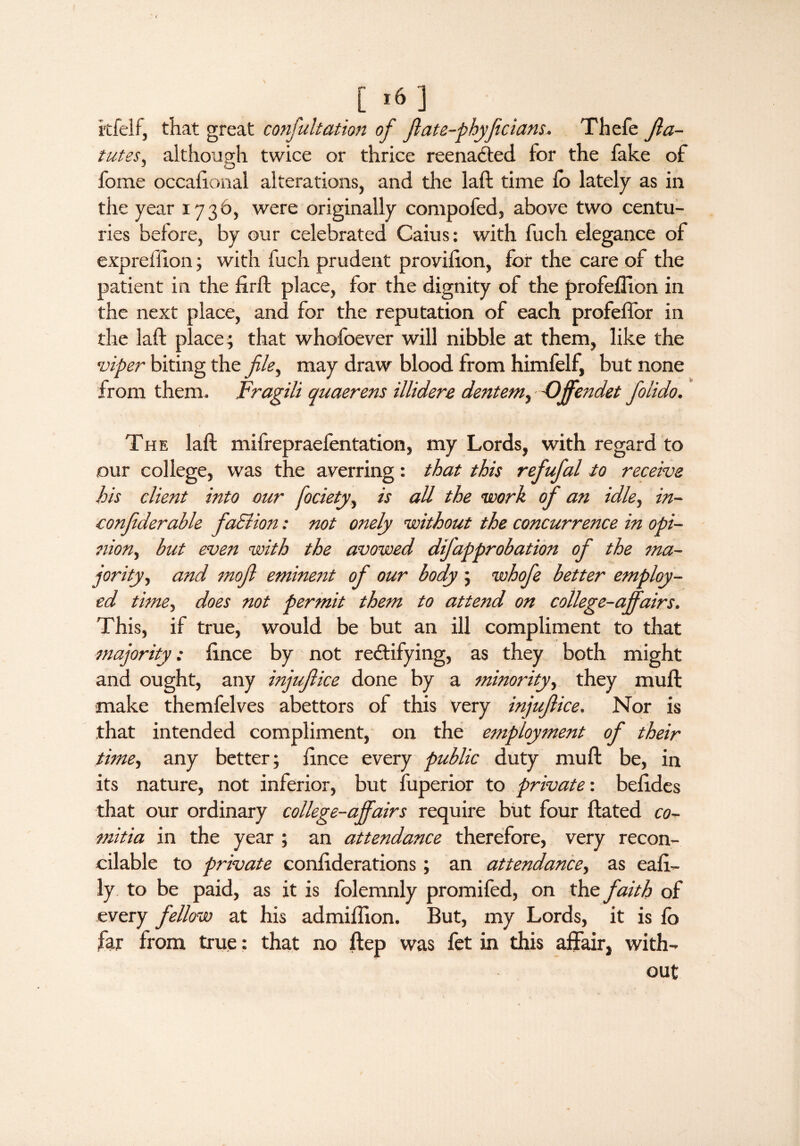 itfelf, that great confultation of jlate-phyficians, Thefe Jla- tutes, although twice or thrice reenacted for the fake of fome occalional alterations, and the laft time lo lately as in the year 1736, were originally compofed, above two centu¬ ries before, by our celebrated Caius: with fuch elegance of expreifion ; with fuch prudent provifton, for the care of the patient in the firft place, for the dignity of the profeflion in the next place, and for the reputation of each profelTor in the laft place; that whofoever will nibble at them, like the viper biting the file, may draw blood from himfelf, but none from them. Fragili auaerens illidere dentemy Offendet folido. The laft mifrepraefentation, my Lords, with regard to our college, was the averring: that this refufal to receive his client into our fociety, is all the work of an idle, in¬ i', onfider able faSlion: not onely without the concurrence in opi- nion, but even with the avowed difapprobation of the ma¬ jority., and mojl eminent of our body; whofe better employ¬ ed time, does not permit them to attend on college-affairs. This, if true, would be but an ill compliment to that majority; ftnce by not rectifying, as they both might and ought, any injuflice done by a minority, they muft make themfelves abettors of this very injuflice. Nor is that intended compliment, on the employment of their time, any better; ftnce every public duty muft be, in its nature, not inferior, but fuperior to private', beftdes that our ordinary college-affairs require but four ftated co- mitia in the year ; an attendance therefore, very recon¬ cilable to private conftderations; an attendance, as eaft- ly to be paid, as it is folemnly promifed, on the faith of every fellow at his admiftion. But, my Lords, it is fo far from true: that no ftep was fet in this affair, with¬ out