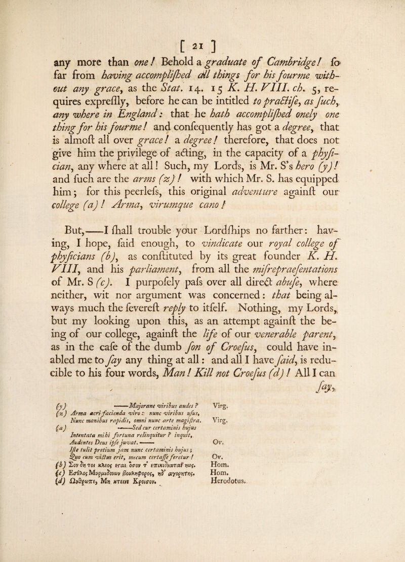 any more than one! Behold, a.graduate of Cambridge! fo far from having accomplijhed cAl things for his four me with¬ out any grace, as the St at. 14. 15 K. U. VIII. ch. 5, re¬ quires expreflly, before he can be intitled to praSlife, as fuchy any where in England: that he hath accomplijhed onely one thing for his four me! and confequently has got a degree, that is almoft all over grace! a degree f therefore, that does not give him the privilege of aching, in the capacity of a phyfi- ciait, any where at all! Such, my Lords, is Mr. S’s hero (y) ! and fuch are the arms (z) ! with which Mr. S. has equipped, him; for this peerlefs, this original adventure againft our college (ist) ! Anna, virumque earn f But,-1 fhall trouble your Lordfhips no farther: hav¬ ing, I hope, laid enough, to vindicate our royal college of phyficians (b), as conftituted by its great founder K. H. VIII, and his parliament, from all the mifrepraefentations of Mr. S (c). I purpofely pafs over all direct abufe, where neither, wit nor argument was concerned: that being al¬ ways much the fevered: reply to itfelf. Nothing, my Lords,, but my looking upon this, as an attempt againft the be¬ ing of our college, againft the life of our venerable parent, as in the cafe of the dumb fon of Croefus, could have in- abled me to fay any thing at all: and all I have j'aid, is redu¬ cible to his four words, Man ! Kill not Croefus (d) ! All I can (y f ■ ' ■ Majorane viribus audes ? (z) Artna acrifacienda nsiro :: nunc njiribus ufus, Nunc man i bus rapidis, omni nunc arte magi fra. (t a) ■*» ■ -Sed cur certaminis hujus Intent at a mi hi for tuna relinquitur ? inquit Audentes Deus ipfe ju-vat. —- Ife tulit pretium jam nunc certaminis hujus; Quo cum <vi£lm erit, mecum certaffe feretur ! (b) H,ov^r]7oi xtoof srai oaov r ETrini^varat wag, (c) E<r^os Mvq/judovcov (3ouh.ri<poqosy (d) &V$gW7TE, Mw HTEIVB KfCJCW. Virg. Virg. Ov. Gv. Horn. Horn. Herodotus,.