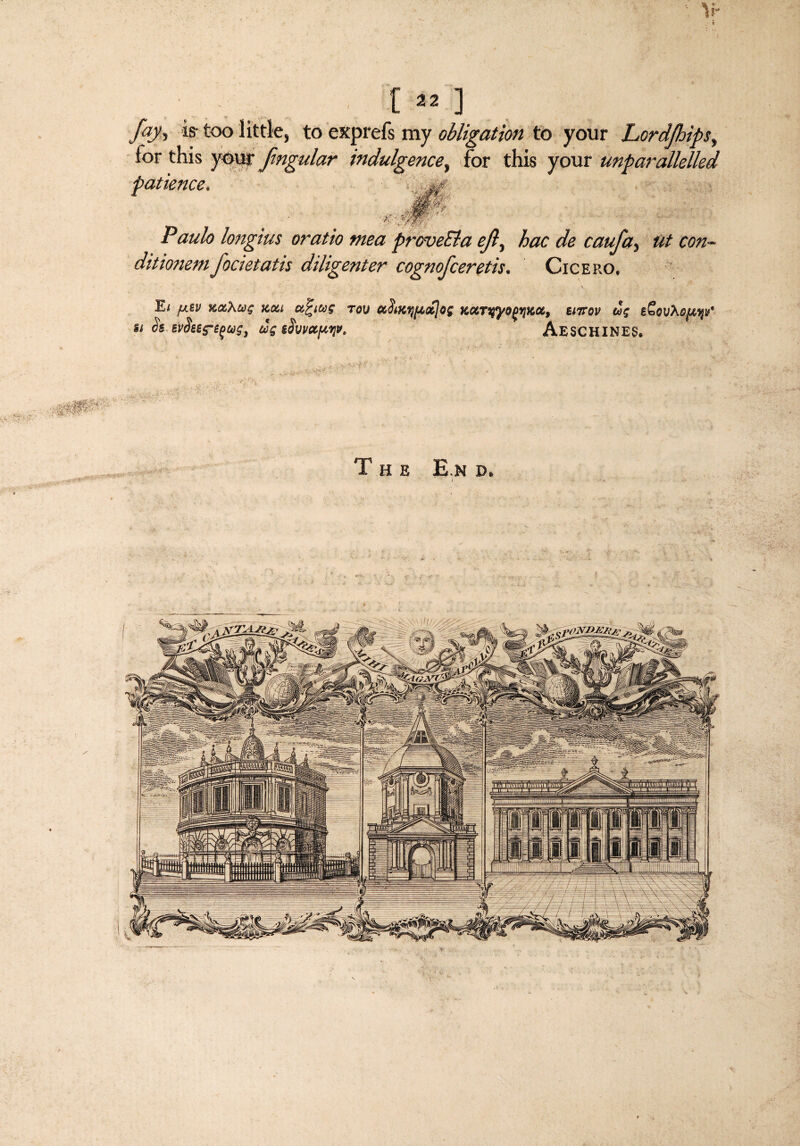 I [«] fay* is- too little, to exprefs my obligation to your Lordfhips, for this your fmgular indulgence, for this your unparallelled patience. '■ > r; Paulo longius oratio mea proveEla ejly hoc de caufa, ut con- ditionemfocietatis diligenter cognofceretis. Cicero, Ei fj.tv xaXui km a.%ius tou KKTyyo(>*iKX, eiirov us eSeuXe/Mji/ u Ss svikts-^us, us ifopctpw. Aeschines. .v^r-:r. The E.n d.