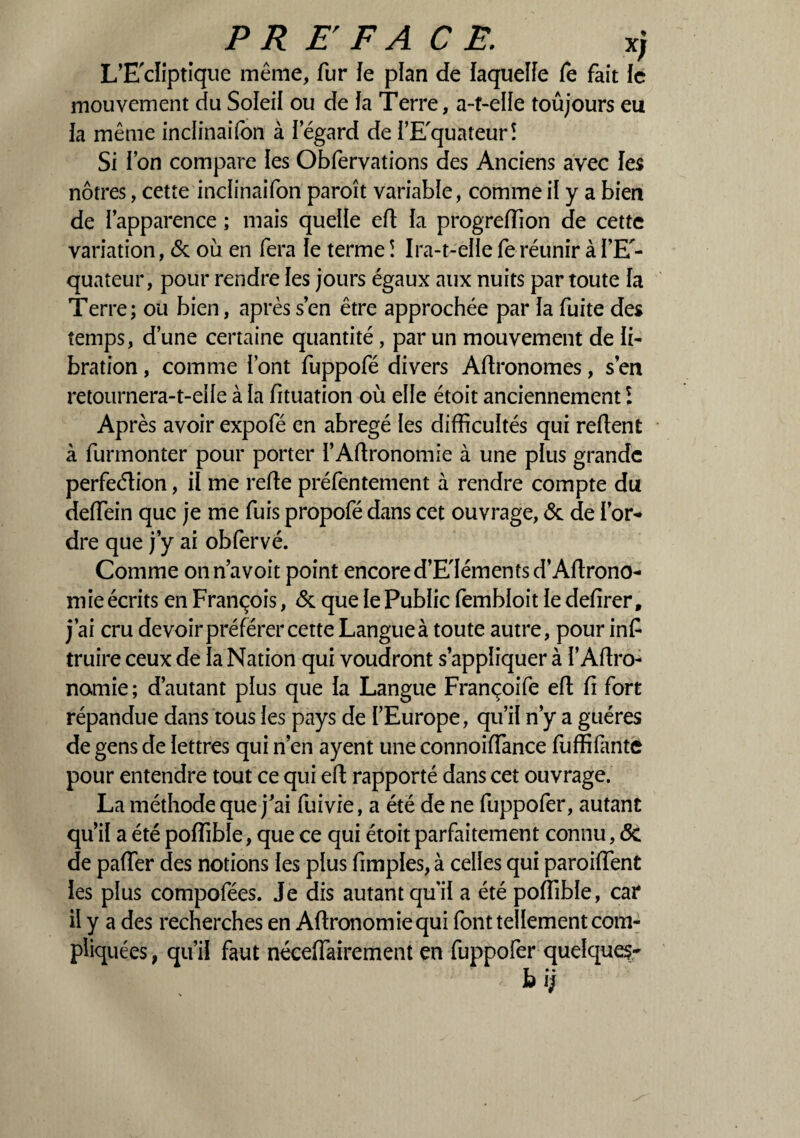 L’E'cliptique même, fur Je plan de laquelle fe fait fe mouvement du Soleil ou de la Terre, a-t-elle toûjours eu ia même inclinaifon à I egard de TE'quateur! Si ion compare les Obfervations des Anciens avec les nôtres, cette inclinaifon paroît variable, comme il y a bien de l’apparence ; mais quelle efl la progreffion de cette variation, & où en fera le terme î Ira-t-elle fe réunir à i’E - quateur, pour rendre les jours égaux aux nuits par toute ia Terre; ou bien, après s’en être approchée par ia fuite des temps, d’une certaine quantité , par un mouvement de ii- bration, comme font fuppofé divers Aflronomes, s’en retournera-t-eiie à ia fituation où elle étoit anciennement l Après avoir expofé en abrégé les difficultés qui refient à funnonter pour porter i’Aflronomie à une plus grande perfeélion, il me refie préfentement à rendre compte du deffein que je me fuis propofé dans cet ouvrage, & de Tor¬ dre que j’y ai obfervé. Comme onn’avoit point encore d’E'Iémentsd’Aflrono- mie écrits en François, & que ie Public fembioit ie defirer, j’ai cru devoir préférer cette Langue à toute autre, pour inf truire ceux de ia Nation qui voudront s’appliquer à T Agro¬ nomie ; d’autant plus que ia Langue Françoife efl fi fort répandue dans tous ies pays de l’Europe, qu’il n’y a guéres de gens de lettres qui n’en ayent une connoiffance fuffifante pour entendre tout ce qui efl rapporté dans cet ouvrage. La méthode que j’ai fuivie, a été de ne fuppofer, autant qu’il a été poffible, que ce qui étoit parfaitement connu, <5c de paffer des notions ies plus fimples, à celles qui paroiiïent les plus compofées. Je dis autant qui! a été poffible, car il y a des recherches en Aflronomiequi font tellement com¬ pliquées , qu’il faut néceffairement en fuppofer quelque?-