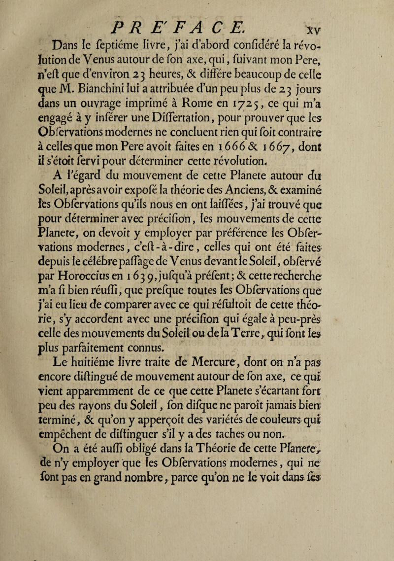 Dans îe feptiéme livre, j’ai d’abord confidéré la révo¬ lution de Venus autour de Ton axe, qui, fuivant mon Pere, n’eft que d’environ 23 heures, & diffère beaucoup de celle que M. Bianchini lui a attribuée d’un peu plus de 23 jours dans un ouvrage imprimé à Rome en 1725, ce qui m’a engagé à y inférer une Differtation, pour prouver que les Obfervations modernes ne concluent rien qui foit contraire à celles que mon Pere avoit faites en 1666 & 1667, dont il s’étoit fervi pour déterminer cette révolution, A l'égard du mouvement de cette Planete autour du Soleil, après avoir expofé la théorie des Anciens, & examiné lès Obfervations qu’ils nous en ont laiffées, j’ai trouvé que pour déterminer avec précidon , les mouvements de cette Planete, on devoit y employer par préférence les Obfer¬ vations modernes, c’efl - à - dire, celles qui ont été faites depuis le célébré paffage de Venus devant le Soleil, obfervé par Horoccius en 163 9, jufqu’à préfent; & cette recherche m’a fi bien réuffi, que prefque toutes les Obfervations que j’ai eu lieu de comparer avec ce qui réfultoit de cette théo¬ rie, s’y accordent avec une précifion qui égale à peu-près celle des mouvements du Soleil ou de la T erre, qui font les plus parfaitement connus. Le huitième livre traite de Mercure, dont on n’a pas encore diftingué de mouvement autour de fon axe, ce qui vient apparemment de ce que cette Planete s’écartant fort peu des rayons du Soleil, fon difque ne paroît jamais bien terminé, & qu’on y apperçoit des variétés de couleurs qui empêchent de diftinguer s’il y a des taches ou non. On a été auffi obligé dans la Théorie de cette Pfanefe> de n’y employer que les Obfervations modernes, qui ne font pas en grand nombre, parce qu’on ne le voit dans fes