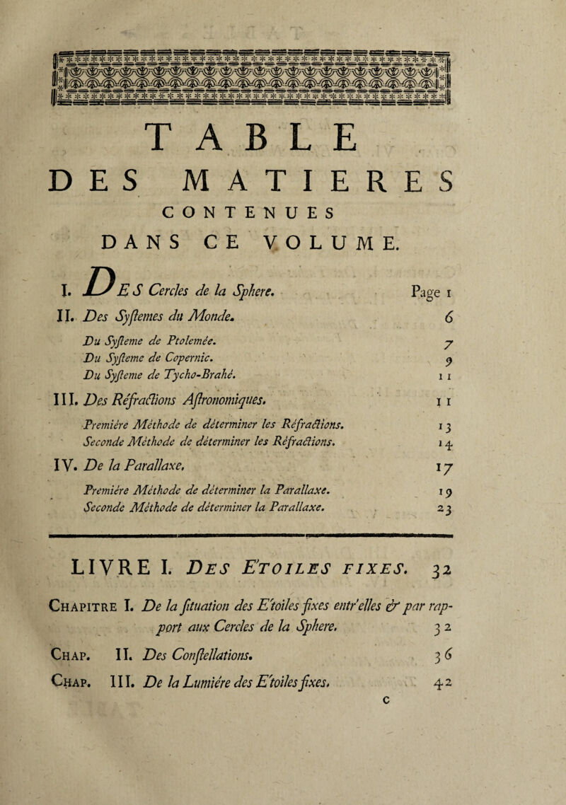 DES M A T I E R E S CONTENUES DANS CE' VOLUME. I. De S Cercles de la Sphere. Page 1 11. Des Sy(lentes du Monde» 6 Du Syjleme de Ptolemêe. 7 Du Syjleme de Copernic. 9 Du Syjleme de Tycho-Brahé. 1 1 III. Des Réfraflions Afironomiques. I 1 Première Méthode de déterminer les Réfractions. *3 Seconde Méthode de déterminer les Répudions. H IV. De la Parallaxe, 17 Première Méthode de déterminer la Parallaxe. l9 Seconde Méthode de déterminer la Parallaxe. 23 LIVRE I. Des Etoiles fixes. 32 Chapitre I. De la fituation des E'toiles fixes eut/elles & par rap¬ port aux Cercles de la Sphere. 3 2 Chap. IL Des Conflellations, 3 6 Chap. III. De la Lumière des E'toiles fixes, 4 2 c