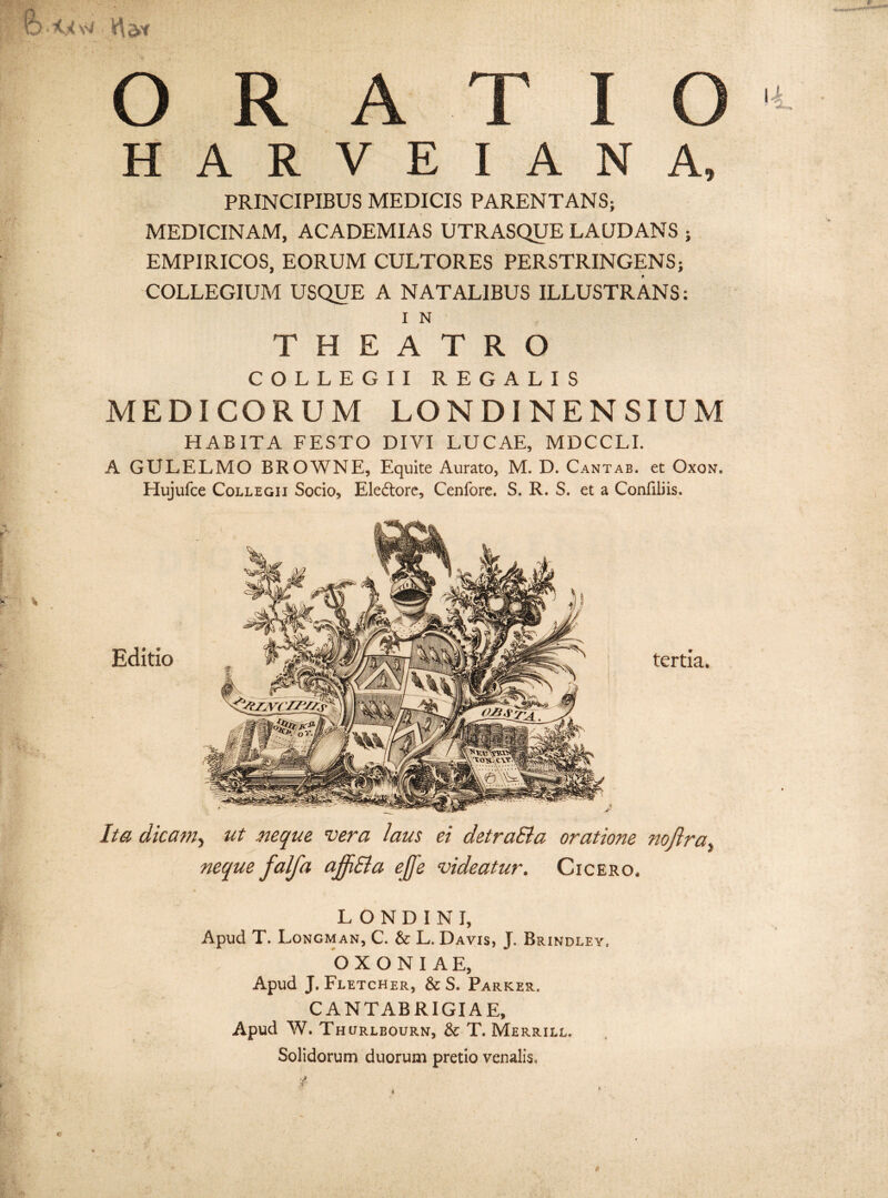 HARVEIANA, PRINCIPIBUS MEDICIS PARENTANS; MEDICINAM, ACADEMIAS UTRASQUE LAUDANS ; EMPIRICOS, EORUM CULTORES PERSTRINGENS; COLLEGIUM USQUE A NATALIBUS ILLUSTRANS: I N THEATRO COLLEGII REGALIS MEDICORUM LONDINENSIUM HABITA FESTO DIVI LUCAE, MDCCLI. A GULELMO BROWNE, Equite Aurato, M. D. Cantab. et Oxon. Hujufce Collegii Socio, Ele&ore, Cenfore. S. R. S. et a Conliliis. Editio tertia. Ita dicam, ut neque vera laus ei detraSla oratione noflra neque falfa ajfiSla ejfe videatur. Cicero. L O N D I N I, Apud T. Longman, C. & L. Da vis, J. Brindley. O X O N I A E, Apud J. Fletcher, & S. Parker. CANTABRIGIAE, Apud W. Thurlbourn, & T. Merrill. Solidorum duorum pretio venalis. t