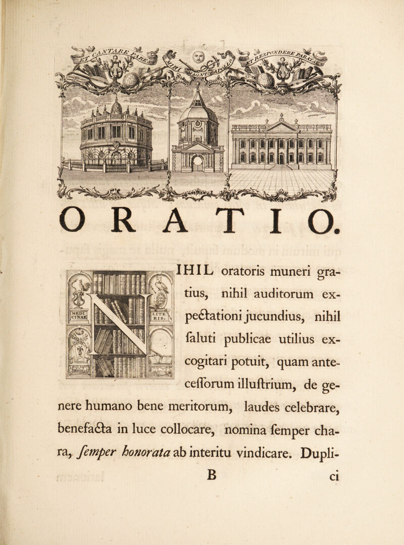 IHIL oratoris muneri gra¬ tius, nihil auditorum ex- perlationi jucundius, nihil laluti publicae utilius ex¬ cogitari potuit, quam ante- ceflbrum illuftrium, de ge¬ nere humano bene meritorum, laudes celebrare, benefa£ta in luce collocare, nomina femper cha¬ ra, femper honorata ab interitu vindicare. Dupli- B ci