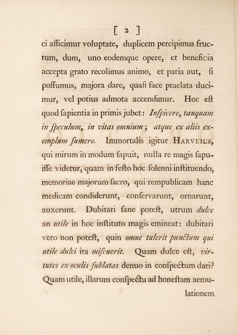 ,v N • . * ci afficimur voluptate, duplicem percipimus fruc¬ tum, dum, uno eodemque opere, et beneficia  ... , ' . . accepta grato recolimus animo, et paria aut, fi poffumus, majora dare, quali face praelata duci¬ mur, vel potius admota accendimur. Hoc eft quod fapientia in primis jubet: Infpicere, tanquam in fpeculum, in vitas omnium $ atque ex aliis ex¬ emplum fumere. Immortalis igitur Harveius, qui mirum in modum fapuit, nulla re magis fapu- iffe videtur, quam in fefto hoc folenni inftituendo, memoriae majorum facro, qui rempublicam hanc medicam condiderunt, confervarunt, ornarunt, auxerunt. Dubitari fane poteft, utrum dulce an utile in hoc inftituto magis emineat : dubitari vero non poteft, quin omne tulerit pundlum qui utile dulci ita mifcuerit. Quam dulce eft, vir¬ tutes ex oculis fublatas denuo in confpedtaim dari? ' > Quam utile, illarum confpecftu ad honeftam aemu¬ lationem