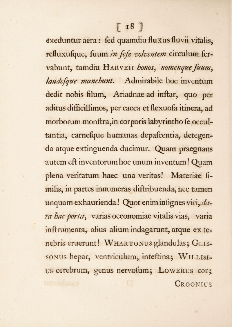 [ >8 ] exeduntur aera: fed quamdiu fluxus fluvii vitalis, refluxufque, fuum in fefe volventem circulum fer- vabunt, tamdiu Harveii honos, nomenque fuum, laudefque manebunt. Admirabile hoc inventum dedit nobis filum, Ariadnae ad inftar, quo per aditus difficillimos, per caeca et flexuofa itinera, ad morborum monftra,in corporis labyrintho fe occul¬ tantia, carnefque humanas depafcentia, detegen¬ da atque extinguenda ducimur. Quam praegnans autem efl: inventorum hoc unum inventum! Quam plena veritatum haec una veritas! Materiae li¬ mi! is, in partes innumeras diftribuenda, nec tamen unquam exhaurienda! Quot enim infignes viri, da¬ ta hac porta, varias oeconomiae vitalis vias, varia inftrumenta, alius alium indagarunt, atque ex te¬ nebris eruerunt! Whartonus glandulas; Glis- sonus hepar, ventriculum, inteftina; Willisi- us cerebrum, genus nervofum; Lowerus cor; Croonius,