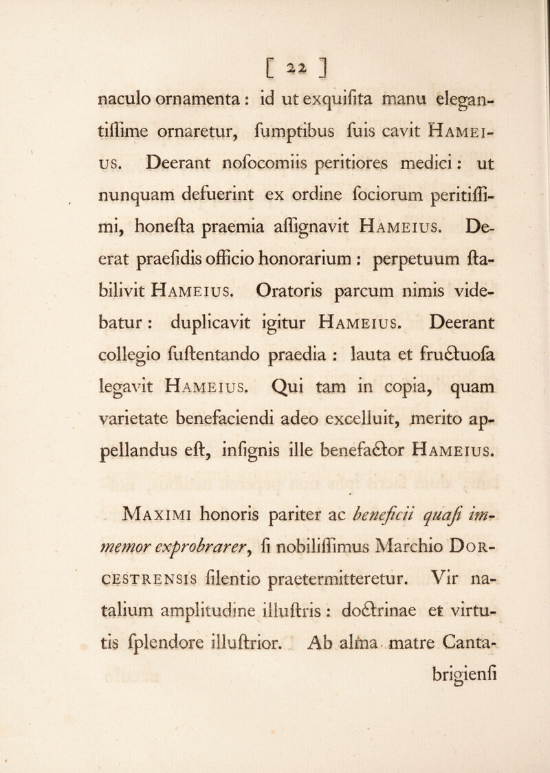 [»»] naculo ornamenta: id ut exquifita manu elegan- tiffime ornaretur, fumptibus fu is cavit Hamei- us. Deerant nofocomiis peritiores medici: ut nunquam defuerint ex ordine fociorum peritiffi- mi, honefta praemia affignavit Hameius. De¬ erat praefidis officio honorarium : perpetuum fta- bilivit Hameius. Oratoris parcum nimis vide¬ batur : duplicavit igitur Hameius. Deerant collegio fiiftentando praedia : lauta et fruCtuofa legavit Hameius. Qui tam in copia, quam varietate benefaciendi adeo excelluit, merito ap¬ pellandus eft, infignis ille benefactor Hameius. Maximi honoris pariter ac beneficii quafit im- memor exprobrarer, fi nobiliffimus Marchio Dor- cestrensis filentio praetermitteretur. Vir na¬ talium amplitudine illuftris : doCtrinae et virtu¬ tis fplendore illuftrior. Ab alffia matre Canta- brisienfi O