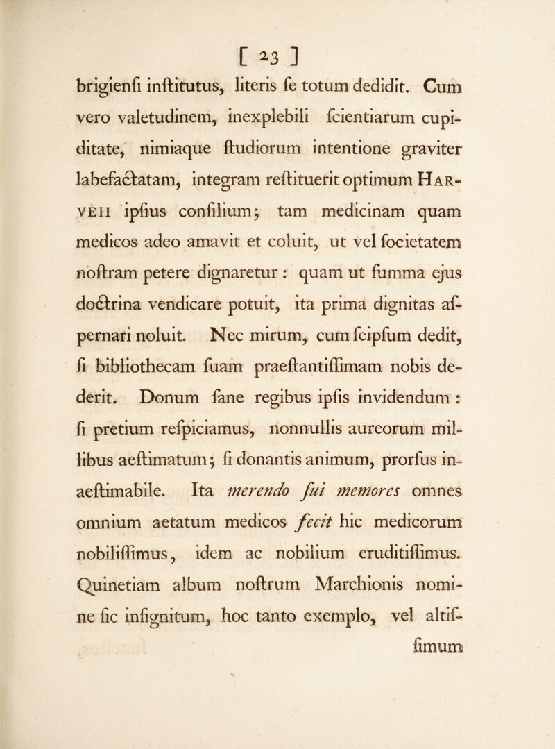 [ »3 ] brigienfi inftitutus, literis fe totum dedidit. Cum vero valetudinem, inexplebili fcientiarum cupi¬ ditate, nimiaque ftudiorum intentione graviter labefactatam, integram reftituerit optimum Har- veii ipfius confilium; tam medicinam quam medicos adeo amavit et coluit, ut vel focietatem noftram petere dignaretur: quam ut fumma ejus doCtrina vendicare potuit, ita prima dignitas af- pernari noluit. Nec mirum, cum feipfum dedit, fi bibliothecam fuam praeftantiffimam nobis de¬ derit. Donum lane regibus ipfis invidendum : fi pretium refpiciamus, nonnullis aureorum mil¬ libus aeftimatum; fi donantis animum, prorfus in- aeftimabile. Ita merendo fui memores omnes omnium aetatum medicos fecit hic medicorum nobiliffimus, idem ac nobilium eruditiffimus. Quinetiam album noftrum Marchionis nomi¬ ne fic infignitum, hoc tanto exemplo, vel altif- fimum