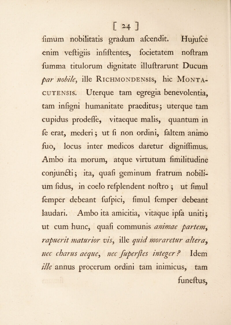 fimum nobilitatis gradum afcendit. Hujufce enim veftigiis infiftentes, focietatem noftram fumma titulorum dignitate illuftrarunt Ducum par nobile, ille Richmondensis, hic Monta- cutens is. Uterque tam egregia benevolentia, tam infigni humanitate praeditus j uterque tam cupidus prodefie, vitaeque malis, quantum in fe erat, mederi; ut fi non ordini, faltem animo fuo, locus inter medicos daretur digniflimus. Ambo ita morum, atque virtutum fimilitudine conjungi; ita, quafi geminum fratrum nobili¬ um fidus, in coelo refplendent noftro ; ut fimul femper debeant fufpici, fimul femper debeant laudari. Ambo ita amicitia, vitaque ipfa uniti; ut cum hunc, quafi communis animae partem, rapuerit maturior vis, ille quid moraretur altera9 nec charus aeque, nec fuperjies integer ? Idem ille annus procerum ordini tam inimicus, tam funeftus,