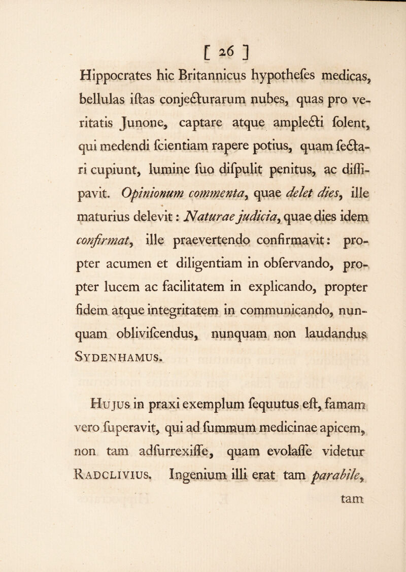 Hippocrates hic Britannicus hypothefes medicas, bellulas iftas conjecturarum nubes, quas pro ve¬ ritatis Junone, captare atque ampleCti folent, qui medendi fcientiam rapere potius, quam feCta- ri cupiunt, lumine fuo difpulit penitus, ac difii- pavit. Opinionum commenta, quae delet dies, ille maturius delevit: Naturae judicia, quae dies idem confirmat, ille praevertendo confirmavit: pro¬ pter acumen et diligentiam in obfervando, pro¬ pter lucem ac facilitatem in explicando, propter fidem atque integritatem in communicando, nun¬ quam oblivifcendus, nunquam non laudandus Sydenhamus. Hujus in praxi exemplum fequutus eft, famam vero fuperavit, qui ad fummum medicinae apicem, non tam adfurrexifife, quam evolafle videtur Radclivius. Ingenium illi erat tam parabile, tam