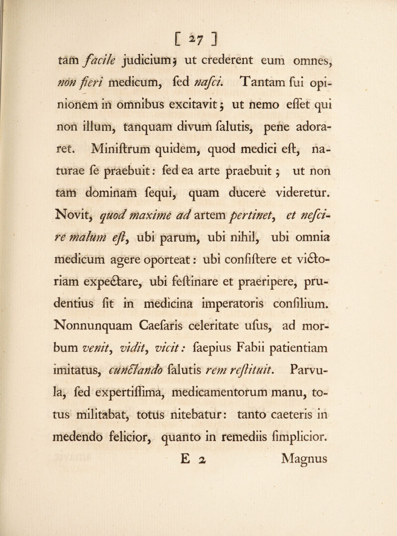 tam facile judicium $ ut crederent eum omnes, non fieri medicum, fed nafci. Tantam fui opi¬ nionem in omnibus excitavit $ ut nemo effet qui non illum, tanquam divum falutis, pene adora¬ ret. Miniftrum quidem, quod medici eft, na¬ turae le praebuit: fed ea arte praebuit $ ut non tam dominam fequi, quam ducere videretur. Novit, quod maxime ad artem pertinet, et nefci¬ re malum efl, ubi parum, ubi nihil, ubi omnia medicum agere oporteat: ubi confiftere et viato¬ riam expe£tare, ubi feftinare et praeripere, pru¬ dentius fit in medicina imperatoris confilium. Nonnunquam Caefaris celeritate ufus, ad mor¬ bum venit, vidit, vicit: laepius Fabii patientiam imitatus, eunclando falutis rem rejlituit. Parvu¬ la, fed expertiflima, medicamentorum manu, to¬ tus militabat, totus nitebatur: tanto caeteris in medendo felicior, quanto in remediis fimplicior. E 2 Magnus