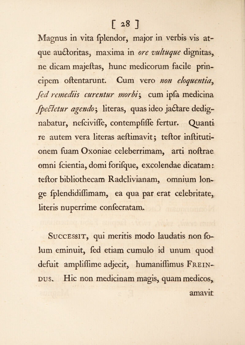 [ *8 ] Magnus in vita fplendor, major in verbis vis at¬ que au&oritas, maxima in ore vultuque dignitas, ne dicam majeftas, hunc medicorum facile prin- cipem oftentarunt. Cum vero non eloquentia^ fed remediis curentur morbi\ cum ipfa medicina fpeSletur agendo j literas, quas ideo ja&are dedig¬ nabatur, nefcivifle, eontempfifte fertur. Quanti re autem vera literas aeftimavit; teftor inftituti- onem fuam Oxoniae celeberrimam, arti noftrae omni fcientia, domi forifque, excolendae dicatam: teftor bibliothecam Radclivianam, omnium lon¬ ge fplendidiffimam, ea qua par erat celebritate, literis nuperrime confecratamu Successit, qui meritis modo laudatis non fb- lum eminuit, fed etiam cumulo id unum quod defuit ampliffime adjecit, humaniffimus Fre in¬ du s. Hic non medicinam magis, quam medicos, amavit