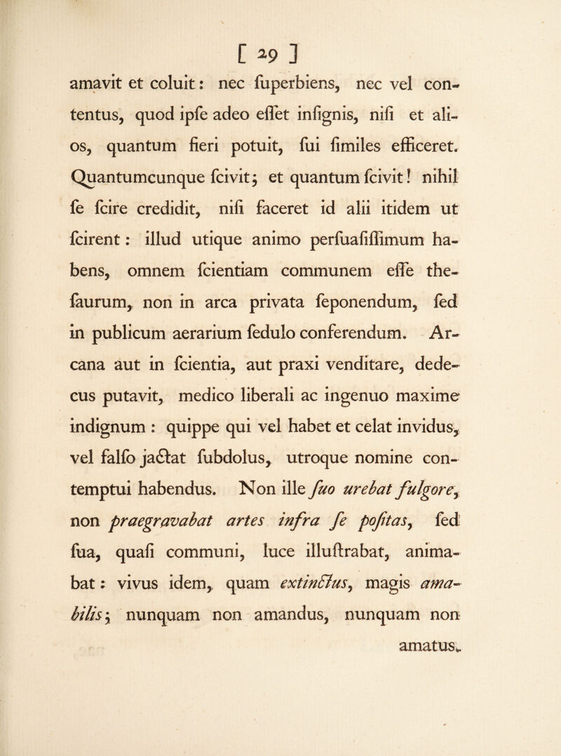 amavit et coluit: nec fuperbiens, nec vel con¬ tentus, quod ipfe adeo effiet infignis, nili et ali¬ os, quantum fieri potuit, fui fimiles efficeret. Quantumcunque fcivit $ et quantum fcivit! nihil fe fcire credidit, nili faceret id alii itidem ut fcirent: illud utique animo perfuafiffimum ha¬ bens, omnem fcientiam communem effie the- faurum, non in arca privata feponendum, fed in publicum aerarium fedulo conferendum. Ar¬ cana aut in fcientia, aut praxi venditare, dede¬ cus putavit, medico liberali ac ingenuo maxime indignum : quippe qui vel habet et celat invidus, vel falfo ja&at fubdolus, utroque nomine con¬ temptui habendus. Non ille fuo urebat fulgore, non praegravabat artes infra fe poftasy fed fua, quali communi, luce illuftrabat, anima¬ bat : vivus idem, quam extin&us, magis ama¬ bilis 'y nunquam non amandus, nunquam non amatus».