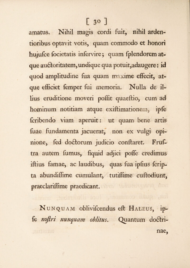 amatus. Nihil magis cordi fuit, nihil arden- tioribus optavit votis, quam commodo et honori hujufce focietatis infervire $ quam fplendorem at¬ que au&oritatem,undique qua potuit,adaugere: id quod amplitudine fua quam maxime effecit, at¬ que efficiet femper fui memoria. Nulla de il¬ lius eruditione moveri poffit quaeftio, cum ad hominum notitiam atque exiflimationem, ipfe fcribendo viam aperuit: ut quam bene artis fuae fundamenta jacuerat, non ex vulgi opi¬ nione, fed do£lorum judicio conflaret. Fruf- tra autem fumus, fiquid adjici poffe credimus iftius famae, ac laudibus, quas fua ipfius fcrip- ta abundiffime cumulant, tutiffime cuflodiunt, praeclariffime praedicant. Nunquam oblivifcendus eft Haleus, ip¬ fe noflri nunquam oblitus. Quantum doctri¬ nae.