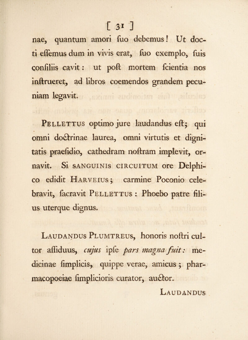 [3i] nae, quantum amori fuo debemus! Ut doc¬ ti eAemus dum in vivis erat, fuo exemplo, fuis confiliis cavit: ut poft mortem fcientia nos inftrueret, ad libros coemendos grandem pecu¬ niam legavit, Pellettus optimo jure laudandus eft; qui omni doctrinae laurea, omni virtutis et digni¬ tatis praefidio, cathedram noftram implevit, or¬ navit. Si sanguinis circuitum ore Delphi¬ co edidit Harveius j carmine Poeonio cele¬ bravit, facravit Pellettus : Phoebo patre fili¬ us uterque dignus. Laudandus Plumtreus, honoris noftri cul¬ tor affiduus, cujus ipie pars magna fuit: me¬ dicinae fimplicis, quippe verae, amicus ; phar- macopoeiae fimplicioris curator, au£fc>r. Laudandus