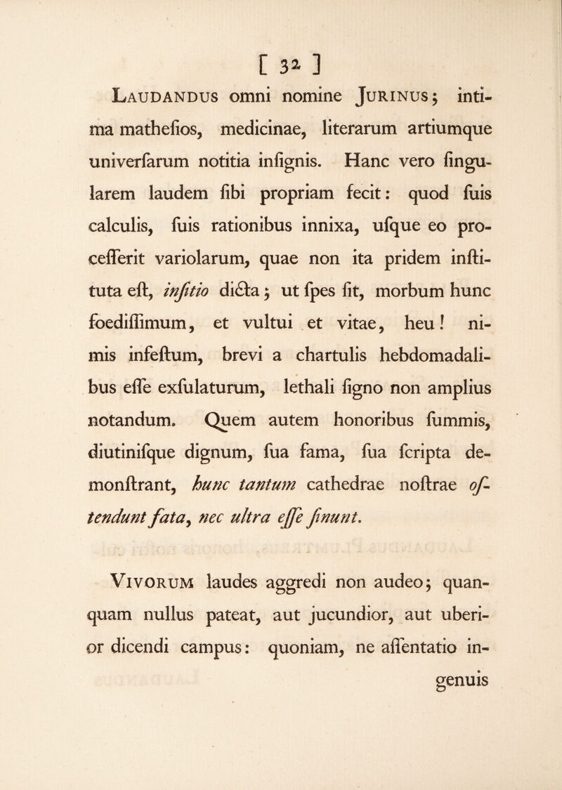 [ 3* ] Laudandus omni nomine Jurinus; inti¬ ma mathelios, medicinae, literarum artiumque univerlarum notitia infignis. Hanc vero lingu¬ larem laudem libi propriam fecit: quod luis calculis, fuis rationibus innixa, ufque eo pro- cefferit variolarum, quae non ita pridem infti- tuta eft, infitio di£fa 5 ut fpes lit, morbum hunc foediflimum, et vultui et vitae, heu! ni¬ mis infeftum, brevi a chartulis hebdomadali¬ bus efle exfulaturum, lethali ligno non amplius notandum. Quem autem honoribus lummis, diutinifque dignum, fua fama, fua fcripta de- monftrant, hunc tantum cathedrae noftrae of¬ fendunt fata, nec ultra ejfe ftnunt. Vivorum laudes aggredi non audeo $ quan- quam nullus pateat, aut jucundior, aut uberi¬ or dicendi campus: quoniam, ne affentatio in¬ genuis