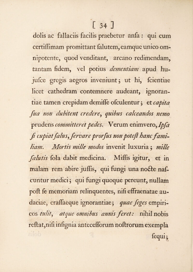 dolis ac fallaciis facilis praebetur arda : qui cum certiffimam promittant falutem, eamque unico om- nipotente, quod venditant, arcano redimendam, tantam fidem, vel potius dementiam apud hu- jufce gregis aegros inveniunt; ut hi, fcientiae licet cathedram contemnere audeant, ignoran- -* tiae tamen crepidam demiffe ofculentur; et capita fua non dubitent credere, quibus calceandos nemo prudens committeret pedes. Verum enimvero, Ipfa fi cupiatfaluS) fervar e prorfus non potefl hanc fami¬ liam. Mortis mille modos invenit luxuria ; mille falutis fola dabit medicina. Miflis igitur, et in malam rem abire jiiffis, qui fungi una no£te naf- cuntur medici; qui fungi quoque pereunt, nullam « poft fe memoriam relinquentes, nifi effraenatae au¬ daciae, craflaeque ignorantiae; quae feges empiri¬ cos tulit, atque omnibus annis feret: nihil nobis reflat,nifi infignia antecefforum noflrorum exempla