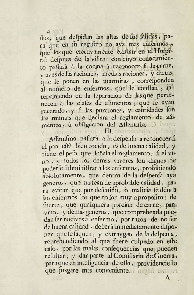 dos, que defpidan las altas de fus falidás, pa¬ ra que en fu regiítro no? aya nías enfermos j, que los que efectivamente exilian en el Hofpi- tal defpues de la vifita: con cuyo conocimien¬ to paliará á la cocina á reconocer fi layarne, y aves de las raciones, medias raciones, y dietas, que fe ponen en las marmitas , correfponden al numero de enfermos, que le confian , in¬ terviniendo en la íeparacion de lasque perte¬ necen á las clafes de alimentos , que fe ayan recetado, y ñ las porciones, y cantidades fon las mifmas que declara el reglamento de ah” mentos, ú obligación del A lien tilla. III. Aflimifmo pallará a Ja defpenfa a reconocer fi el pan ella bien cocido , es de buena calidad, y tiene el pefo que feñala el reglamento: li el vi¬ no , y todos los demás víveres fon dignos de poderle fubminiílrar a los enfermos, prohibiendo abíolutamente, que dentro de la defpenfa aya géneros, que no fean de aprobable calidad, pa-* ra evitar que por defcuido, ó malicia fe dén. a los enfermos los que no fon muy apropoíito: de fuerte, que qualquiera porción de carne, pan, vino, y demas géneros, que comprehenda pue¬ dan fer nocivos al enfermo, por razón de no fer de buena calidad , deberá inmediatamente diípo- ner que fe faquen, y extraygan de la defpenfa, reprehendiendo al que fuere culpado en elle cafo, por las malas confequencías que pueden refultar; y dar parte al Comiílario de.Guerra, para que en inteligencia de ello, providencie lo que juzgare mas conveniente. -