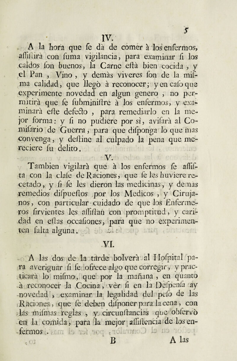 s IV. A la hora que fe da de comer a los enfermos, afiliará con fuma vigilancia, para examinar fi los caldos ion buenos, la Carne ella bien cocida , y el Pan , Vino , y demás viveres fon de la mif- ma calidad, que llegó á reconocer; y en calo que experimente novedad en algún genero , no per¬ mitirá que fe fuhminiílre á los enfermos, y exa¬ minará elle defecto , para remediarlo en ía me¬ jor forma: y íi no pudiere por si, avilará al Co- mifario de Guerra, para que diíponga lo que mas convenga, y deitine al culpado la pena que me¬ reciere fu delito. V. También vigilará que á los enfermos fe aíüf- ta con la cíale de Raciones, que fe les huviere re¬ cetado , y fi fe Jes dieron las medicinas, y demas remedios difpueílos por los Médicos , y Ciruja¬ nos , con particular cuidado de que los Enferme¬ ros firvientes les aífiflan con promptitud, y cari¬ dad en ellas occaíiones, para que no experimen¬ ten falta alguna . .uto u.; VI. A las dos de la tarde bolverá al Iloípital pa¬ ra averiguar fi fedofiiece algo que corregir, y prac¬ ticará lo rr.iímo, que por la mañana , en quanto á reconocer la Cocina, ver íi en la Defpenía ay novedad , examinar la legalidad del pelo de las Raciones, que fe deben difponer para la cena, con -las ínfimas reglas , y circunífancias que obíervó en la comida , para la mejor aífiftencia de los en¬ fermos iO , jí B A las