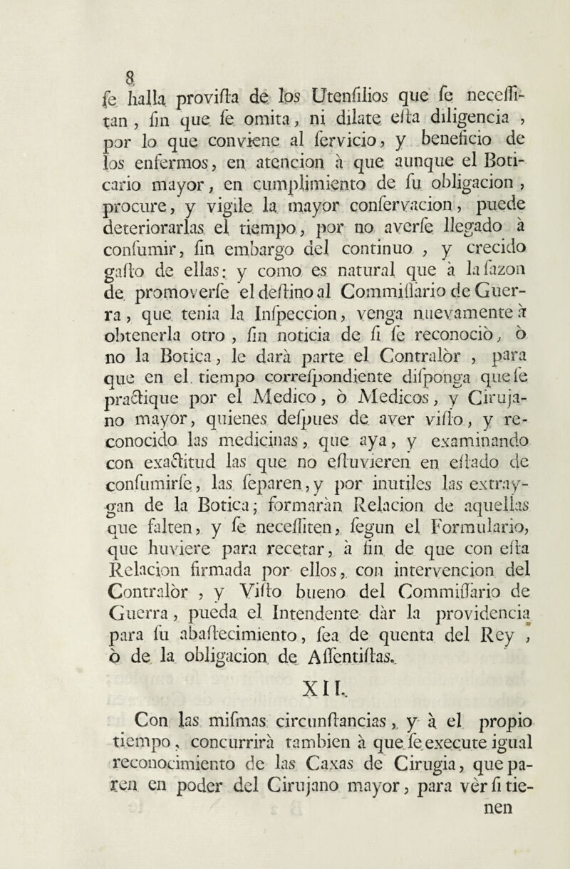 fe halla proviña de los Uteníilios que fe neceifi- t;an , fin que fe omita, ni dilate ella diligencia , oor lo que conviene al fervicio, y beneficio de '.os enfermos, en atención a que aunque el Boti¬ cario mayor , en cumplimiento de fu obligación , procure, y vigile la mayor confervacion, puede deteriorarlas el tiempo , por no averíe llegado á confumir, fin embargo del continuo , y crecido gaño de ellas; y como es natural que a lafazon de. promoverfe eldeñinoal Commiílário de Guer¬ ra , que tenia la Infpeccion, venga nuevamente a obtenerla otro , fin noticia de fi fe reconoció, ó no la Botica, le dará parte el Contralor , para que en el. tiempo correspondiente difponga que fe practique por el Medico, ó Médicos, y Ciruja¬ no mayor, quienes delpues de aver viíio, y re¬ conocido las medicinas, que aya, y examinando con exactitud las que no eñuvieren en eítado de confumirfe, las feparen, y por inútiles las extra y- gan de la Botica; formarán Relación de aquellas que falten, y fe neceífiten, fegun el Formulario, que huviere para recetar, á fin de que con efita Relación firmada por ellos, con intervención del Contralor , y Viño bueno del Commiífario de Guerra, pueda el Intendente dár la providencia para fu abañecimiento, fea de quenta del Rey , ó de. la obligación, de Aífentiftas, XII, Con las mifinas circunñancias, y a el propio tiempo, concurrirá también á quefeexecuteigual reconocimiento de las Caxas de Cirugía, que pa¬ ren en poder del Cirujano mayor, para ver fi tie¬ nen