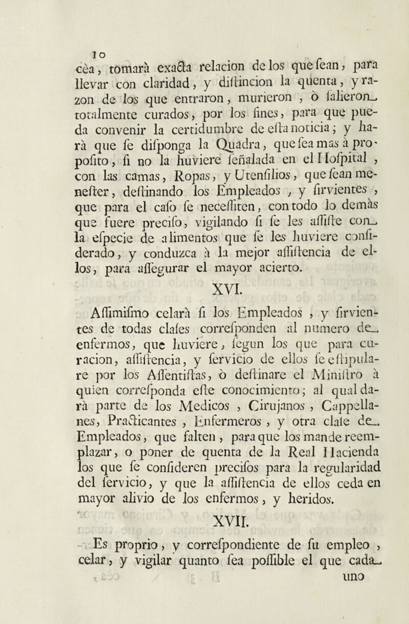 IO cea, tomara exafta relación de los que fean, para llevar con claridad, y diítincion la quenta, y ra¬ zón de los que entraron, murieron , ó íalieron_ totalmente curados, por los fines, para que pue¬ da convenir la certidumbre de ella noticia; y lia¬ ra que fe difponga la Quádra, que fea mas á pro - pofito, fi no la huviere íéñalada en el I Ioípital , con las camas, Ropas, y Uteníiiios, que lean me- nefter, deílinando los Empleados , y firvientes , que para el cafo fe necefiiten, con todo lo demás que fuere precifo, vigilando fi fe les alfiíle corm la efpecie de alimentos que fe les huviere confi- derado, y conduzca á la mejor afiiílencia de el¬ los, para alfegurar el mayor acierto. XVL Afiimifmo celará fi los Empleados , y firvien¬ tes de todas cíales correí pon den al numero de_ enfermos, que huviere, íegun los que para cu¬ ración, aífiíiencia, y fervicio de ellos feeüipula- re por los Alíéntiílas, ó deíiinare el Miniílro á quien correfponda efte conocimiento; al qualda¬ rá parte de los Médicos , Cirujanos , Cappella- nes, Practicantes , Enfermeros , y otra cíale de.. Empleados, que falten , para que los mande reem¬ plazar, o poner de quenta de la Real Hacienda los que fe confideren precifos para la regularidad del fervicio, y que la aífiftencia de ellos ceda en mayor alivio de los enfermos, y heridos. XVII. Es proprio, y correfpondiente de fu empleo , celar, y vigilar quanto fea poflible el que cada_ uno I