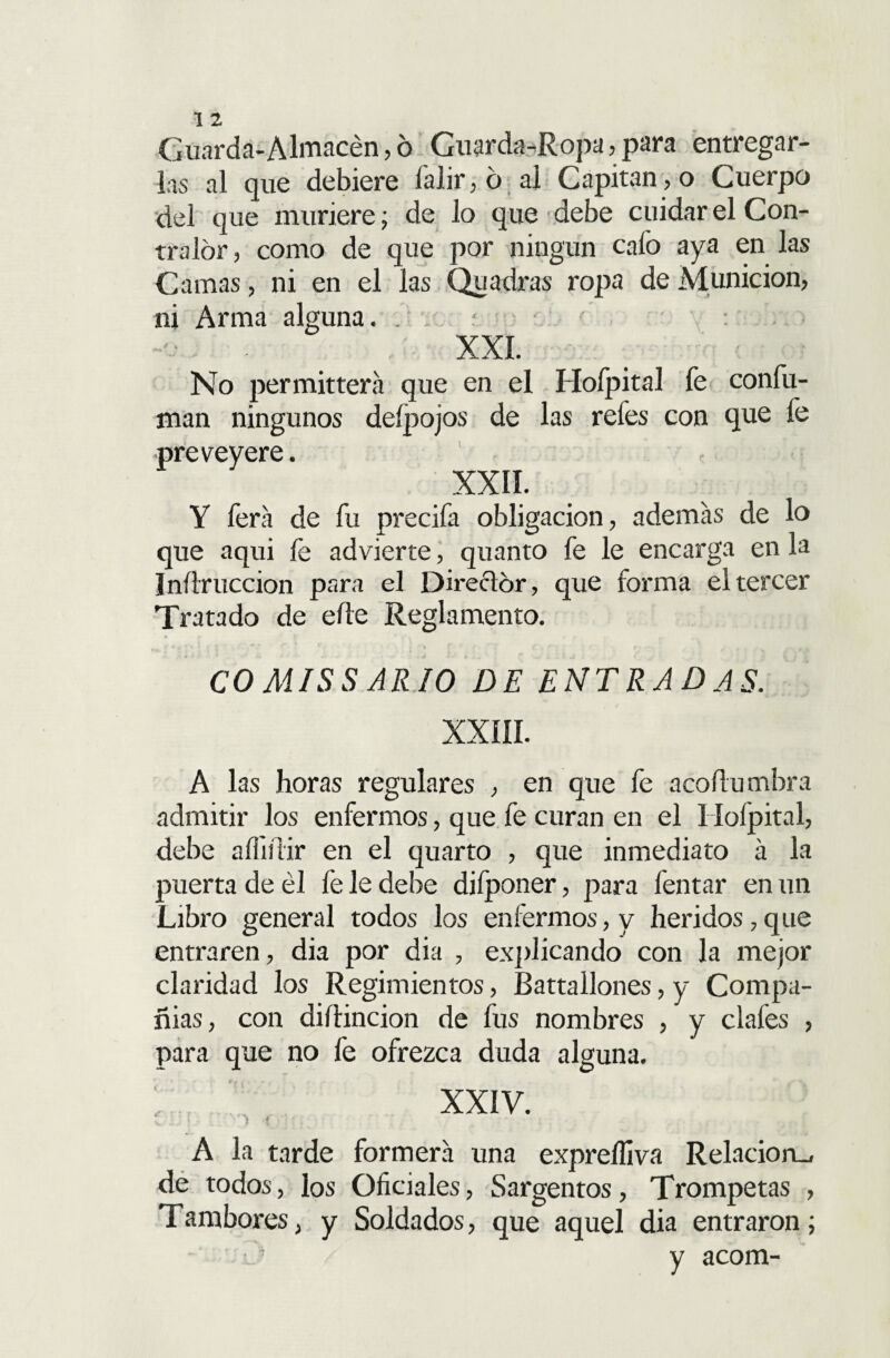 Guarda-Almacén,6 Guarda-Ropa,para entregar¬ las al que debiere í'alir,ó al Capitaneo Cuerpo del que muriere; de lo que debe cuidar el Con¬ tralor , como de que por ningún cafo aya en las Camas, ni en el las Qu adras ropa de Munición, ni Arma alguna. r XXI. No permitiera que en el Hoípital fe confu¬ man ningunos deípojos de las refes con que fe preveyere. xxn. Y lera de fu precifa obligación, además de lo que aqui fe advierte, quanto fe le encarga en la Inítruccion para el Director, que forma el tercer Tratado de eñe Reglamento. CO MIS S AR10 DE ENTRADAS. XXíII. A las horas regulares , en que fe acoílumbra admitir los enfermos, que fe curan en el Hoípital, debe afiiíiir en el quarto , que inmediato á la puerta de él fe le debe difponer, para fentar en un Libro general todos los enfermos,y heridos,que entraren, dia por dia , explicando con la mejor claridad los Regimientos, Battallones, y Compa¬ ñías, con difiincion de fus nombres , y cíales , para que no fe ofrezca duda alguna. XXIV. '» t A la tarde formerá una expreífiva Relación^ de todos, los Oficiales, Sargentos, Trompetas , Tambores, y Soldados, que aquel dia entraron ; y acom-
