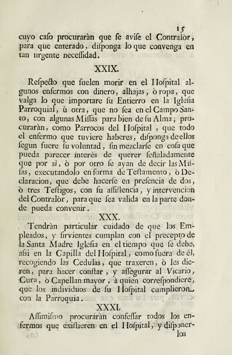 ls cuyo cafo procurarán que fe avife el Contralor, para que enterado, difponga lo que convenga en tan urgente neceíhdad. XXIX. Refpecto que fuelen morir en el Ilofpital al¬ gunos enfermos con dinero, alhajas, 6 ropa, que valga lo que importare fu Entierro en la Igleíia Parroquial, ü otra, que no fea en el Campo San¬ to, con algunas MiíTas para bien de fu Alma; pro¬ curarán, como Párrocos del Iíoípital , que todo el enfermo que tuviere haberes, difponga de ellos fegun fuere lii voluntad, fin mezclarfe en cofa que pueda parecer interés de querer feñaladamente que por si, 6 por otro fe ayan de decir las Al li¬ las , executandolo en forma deTeílamento, 6 De¬ claración, que debe hacerfe en prefencia de dos, o tres Teíiigos, con fu alfiílencia, y intervención del Contralor, para que fea valida en la parte don¬ de pueda convenir. XXX. Tendrán particular cuidado de que los Em¬ pleados, y firvientes cumplan con el precepto de a Santa Madre Iglefia en el tiempo que fe debe, afsi en la Capilla delHofpital, como fuera de él, recogiendo las Cédulas, que traxeren, ó les die¬ ren, para hacer confiar , y aífegurar al Vicario, Cura, 6 Capellán mayor , á quien correfpondiere, que los individuos de fu Iíoípital cumplieron., con la Parroquia. • - : > XXXI. Aífimifmo procurarán confeífar todos los en¬ fermos que exiííieren en el Iíoípital, y deponer¬ los