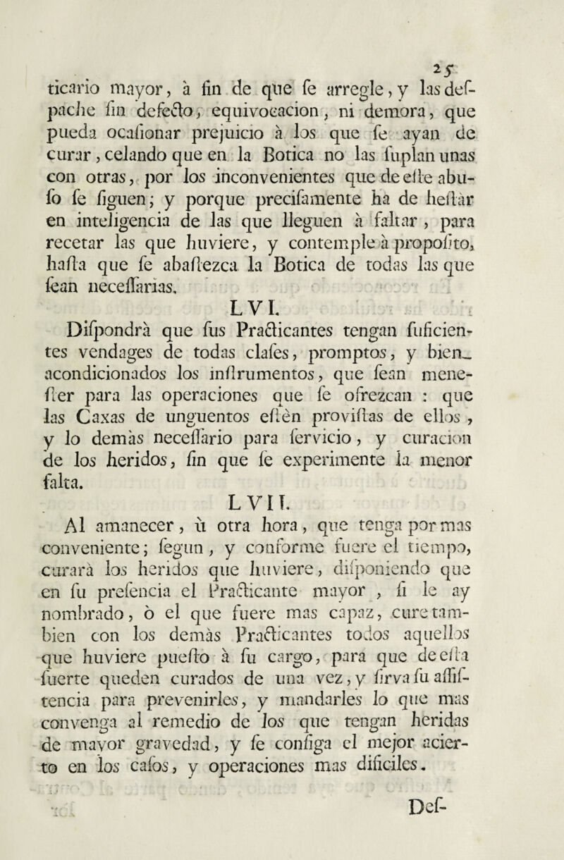 ticario mayor, a fin de que fe arregle, y las def- pache fin defe&o, equivocación, ni demora, que pueda ocafionar prejuicio á los que fe ayan de curar, celando que en la Botica no las fu plan unas con otras, por los inconvenientes que de elle abu¬ fo fe liguen; y porque precifamente ha de hedár en inteligencia de Jas que lleguen a faltar , para recetar las que huviere, y contemple a propolito, hada que fe abaílezca la Botica de todas las que lean neceífarias. L VI. Difpondra que fus Practicantes tengan difiden¬ tes vendages de todas cíales, promptos, y bien- acondicionados los inflrumentos, que fean mene- íler para las operaciones que fe ofrezcan : que las Caxas de ungüentos edén próvidas de ellos , y lo demas necellario para lervicio, y curación de los heridos, fin que íé experimente la menor falta. L VI í. Al amanecer, u otra hora, que tenga por mas conveniente; fegun, y conforme fuere el tiempo, curará los heridos que huviere, difponiendo que en fu prefencia el Practicante mayor , íi le ay nombrado, o el que fuere mas capaz, cure tam¬ bién con los demás Practicantes todos aquellos que huviere puedo á fu cargo, para que de ella fuerte queden curados de una vez, y firva fu aífií- tencia para prevenirles, y mandarles lo que mas convenga al remedio de los que tengan heridas de mayor gravedad, y fe coníiga cd mejor acier¬ to en los calos, y operaciones mas difíciles.