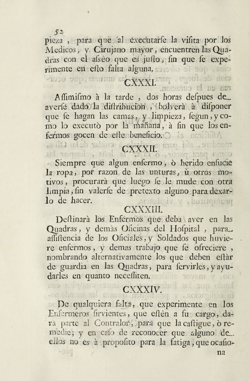 % 52 pieza , para que al executarfe la vifita por los Médicos, y Cirujano mayor, encuentren las Qua- dras con el afséo que es judo, fin que fe expe¬ rimente en ello falta alguna. CXXXI. r. ? ( p/: Affimifmo a la tarde , dos horas defpues de__ averíe dado 'la ‘didribucion , ■ bplverá á difponer que fe hagan las camas-, y-limpieza, fegun, y co¬ mo lo executó por la rhañana, á fin que los en¬ fermos gocen de ede beneficio. CXXXII. ' • ’ <■ -. , , - .-r r ■ « U. f- ' 4 JL 1. • ' i í } f . , ■■ t. ' Siempre que algún enfermo, ó herido enfucie la ropa, por razón de las unturas, u otros mo¬ tivos , procurará que luego íe le mude con otra limpia, fin valerfe de pretexto alguno para dexar- lo de hacer. . CXXXÍÍI. Dedinará los Enfermos que deba aver en las Quadras, y demás Oficinas del í Iofpital , paríu aífidencia de los Oficiales,y Soldados que llovie¬ re enfermos , y demas trabajo que fe ofreciere , nombrando alternativamente los que deben edár de guardia en las Quadras, para hervirles, y ay u¬ darles en quanto necediten. CXXXIV. » . r - J * • % • * \ ¿ i i r De cualquiera falta, que experimente en los Enfermeros firvientes, que edén a fu cargo, da¬ rá parte al Contralor , para que la cadigue, ó re¬ medie; y en cafo de reconocer que alguno de_. dios no es á propofito para la fatiga, que ocafio- na