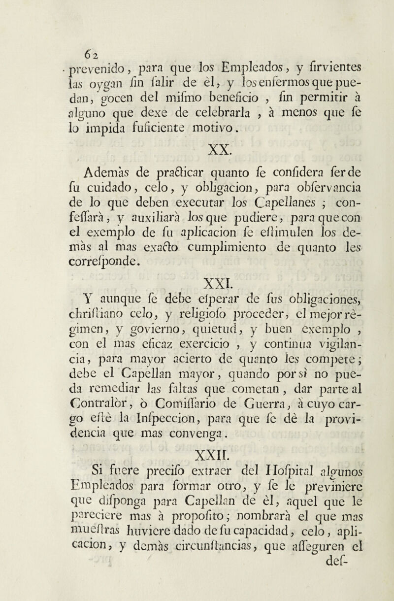 6 2 • prevenido, para que los Empleados, y firvientes las oygan fin í'alir de él, y los enfermos que pue¬ dan, gocen del miímo beneficio , fin permitir á alguno que dexe de celebrarla , á menos que fe lo impida fuficiente motivo. XX. Ademas de praclicar quanto fe confidera ferde fu cuidado, celo, y obligación, para obfervancia de lo que deben executar los Capellanes ; con¬ fesará , y auxiliara los que pudiere, para que con el exemplo de fu aplicación fe eílimulen los de¬ mas al mas exacto cumplimiento de quanto les correíponde. XXI. Y aunque fe debe elperar de fus obligaciones, chriíliano celo, y religioíó proceder, el mejor ré¬ gimen, y govierno, quietud, y buen exemplo , con el mas eficaz exercicio , y continua vigilan¬ cia , para mayor acierto de quanto les compete; debe el Capellán mayor, quando por si no pue¬ da remediar las faltas que cometan, dar parte al Contralor, 6 Comiífario de Guerra, a cuyo car¬ go eílé la Inípeccion, para que fe dé la provi¬ dencia que mas convenga. XXIÍ. Si fuere precifo extraer del Ilofpital algunos Empleados para formar otro, y fe le previniere que difponga para Capellán de él, aquel que le pareciere mas a propofito; nombrara el que mas mueííras huvicre dado de fu capacidad, celo, apli¬ cación, y demás circunítancias, que aífeguren el n. / ' def-