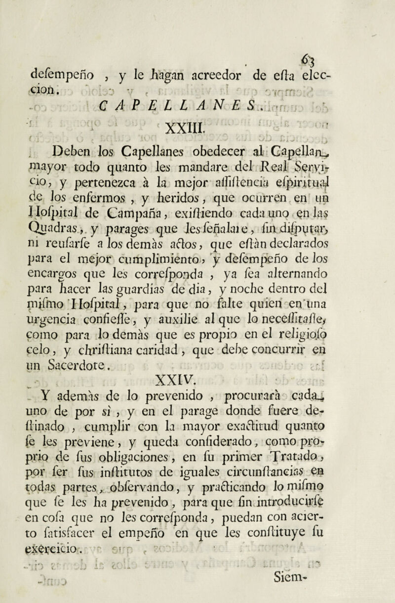 defempeño cion. j y le hagan acreedor * y > J Y r ’ ' ■’ de ella elcc- * t' • ¡ r~- } -• V i í 1 CAPELLANES. ,r XXIII. / •. • ' ?.-.■* ' - . • * i * i r* ■ > • » V_/ £ - ■/  1 • - * <•*/-** ) tf Deben los Capellanes obedecer al Capellán^, mayor todo quanto les mandare del Real Servir ció, y pertenezca á la mejor aífiílencia efpintual de Jos enfermos , y heridos, que ocurren en un íioípjtal de Campaña, exi/iiendo cada uno en las Quadras,.y parages que lesfeñalaie, fin diíputar, ni reufarfe a los demas actos, que eflan declarados para el mejor cumplimiento ? y defempeño de ios encargos que les correíponda , ya lea alternando para hacer las guardias de dia, y noche dentro del piilhio I Iofpitai, para que no falte quien en una urgencia confiefie, y auxilie al que lo neceííltaíley como para lo demás que es propio en el religiofo celo, y chrif iana caridad , que debe concurrir en un Sacerdote. - i > XXIV. Y además de lo prevenido , procurara cada., uno de por si , y en el parage donde fuere de- ítinado , cumplir con la mayor exactitud quanto fe les previene, y queda confiderado, como pro- prio de fus obligaciones, en fu primer Tratado, por fer fus inílitutos de iguales circunílancias en todas partes, obfervando, y practicando lo mifmo que fe les ha prevenido , para que fin introducirfe en cofa que no les correíponda, puedan con acier¬ to íatisfacer el empeño en que les conílituye fu exercicio. - ■-1 r •