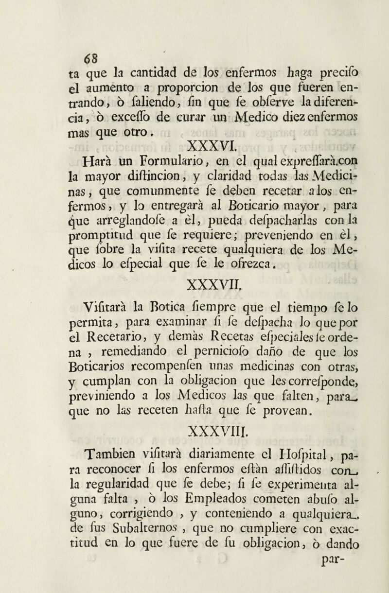 ta que la cantidad de los enfermos haga precifo el aumento a proporción de los que fueren en¬ trando, 6 faliendo, fin que fe obferve la diferen¬ cia , ó excedo de curar un Medico diez enfermos mas que otro. XXXVI. Hará un Formulario, en el qual expreíTará,con la mayor diílincion, y claridad todas las Medici¬ nas , que comunmente fe deben recetar a los en¬ fermos , y lo entregara al Boticario mayor, para que arreglandofe a él, pueda deípacharlas con la promptitud que fe requiere; previniendo en él, que fobre la vifita recete qualquiera de los Mé¬ dicos lo efpecial que fe le ofrezca. XXXVII. Vifitara la Botica fiempre que el tiempo fe lo permita, para examinar fi fe defpacha Jo que por el Recetario, y demás Recetas efpecinlesle orde¬ na , remediando el perniciofo daño de que los Boticarios recompenfen unas medicinas con otras, y cumplan con la obligación que les correíponde, previniendo a los Médicos las que falten, para_ que no las receten hada que fe provean. XXXVIII. También vifitará diariamente el Hofpital, pa¬ ra reconocer fi los enfermos eílán alTiílidos con_. la regularidad que fe debe; fi fe experimenta al¬ guna falta , ó los Empleados cometen abuío al¬ guno, corrigiendo , y conteniendo a qualquiera,. de fus Subalternos , que no cumpliere con exac¬ titud en lo que fuere de fu obligación, 6 dando par-