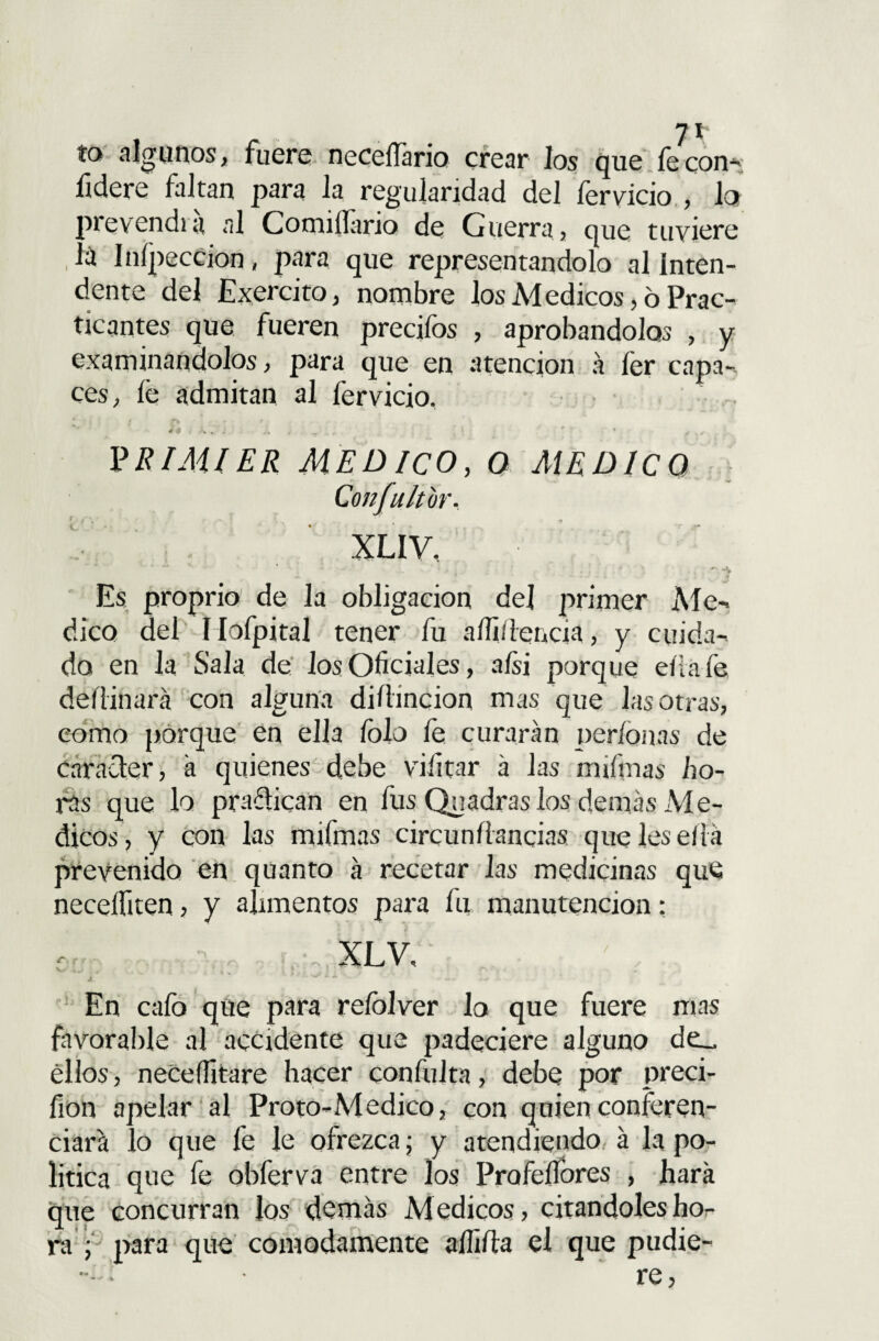 ío algunos, fuere necelTario crear los que fecon- lidere faltan para la regularidad del fervicio , lo prevendrá al Comiílario de Guerra, que tuviere . á Inípeccion, para que representándolo al inten¬ dente del Exercito, nombre los M edicos, ó Prac¬ ticantes que fueren precifos , aprobándolos , y examinan dolos, para que en atención a íér capa¬ ces, íé admitan al fervicio. 14 t > . . PEIMIER MEDICO, O MEDICO XLIV, Es proprio de Ja obligación de] primer Me¬ dico del Mofpital tener fu aíliflencia, y cuida-* do en la Sala de los Oficiales, a/si porque ella fe deííinará con alguna diflincion mas que las otras, como porque en ella folo fe curarán per/onas de carácter, á quienes debe viíitar á las mifinas ho¬ ras que lo pradican en fus Quadras los demás Ale- dicos, y con las mifmas circunílancias que les ella prevenido en quanto á recetar las medicinas que neceífiten, y alimentos para fu manutención: XLV. v*~ , * v. % . * • - o . - En cafo que para reíolver lo que fuere mas favorable al accidente que padeciere alguno de_ ellos, neceffitare hacer confuirá, debe por preci- fion apelar al Proto-Medico, con quien conferen¬ ciará lo que fe Je ofrezca; y atendiendo á la po¬ lítica que fe obferva entre los Pro fe llores , hará que concurran los demás Médicos, citándoles ho¬ ra f para que cómodamente aííiíia el que pudie- Confultur