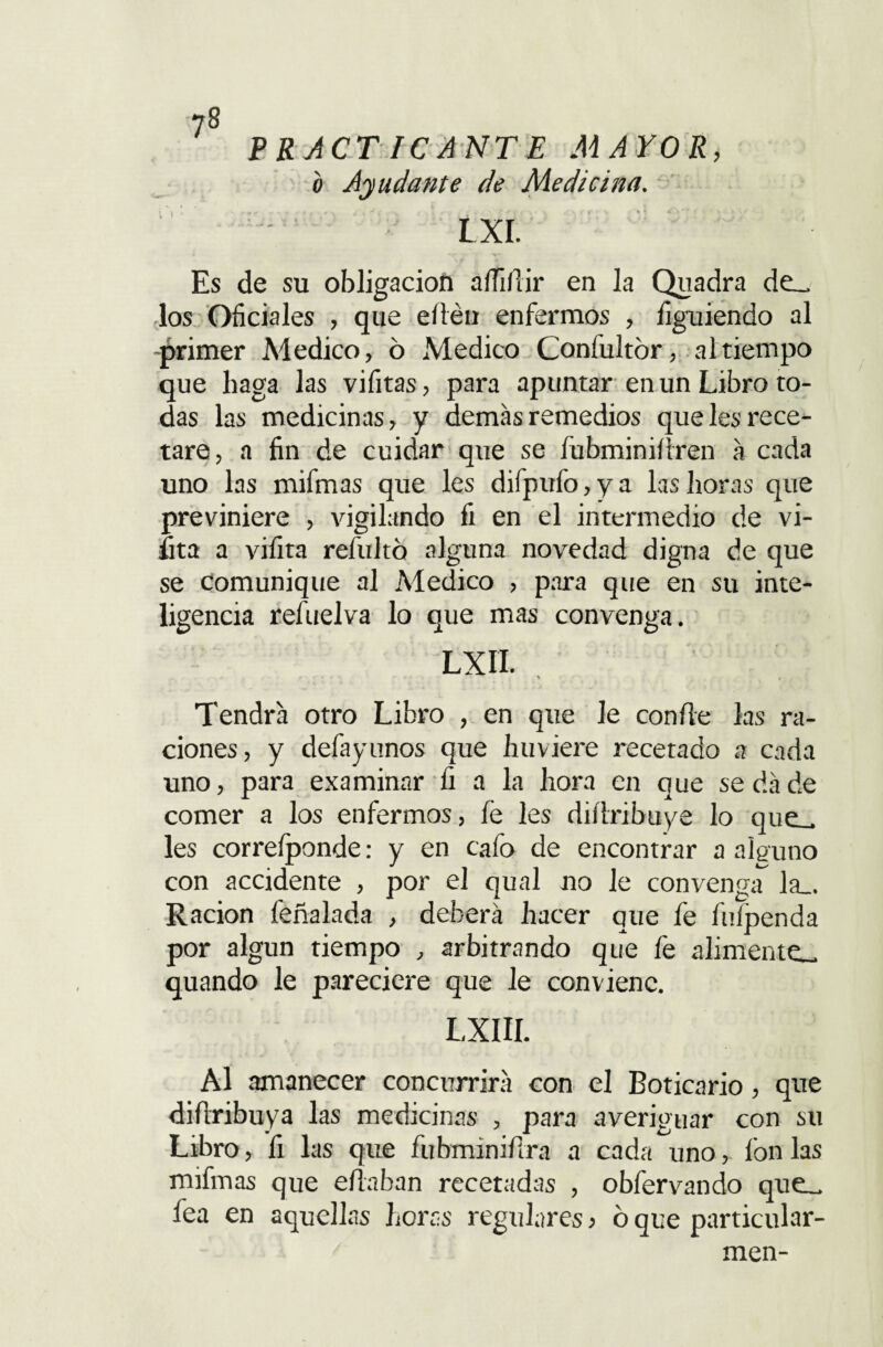 7§ v i P RACT ICANTE MAYOR, b Ayudante de Medicina. LXI. Es de su obligación afiifiir en la Quadra de_ los Oficiales , que eíiéu enfermos , figuiendo al -primer Medico, ó Medico Confultór, al tiempo que baga las vifitas, para apuntar en un Libro to¬ das las medicinas, y demás remedios que les rece¬ tare, a fin de cuidar que se fubminifiren á cada uno las mifmas que les difpufo,ya las horas que previniere , vigilando fi en el intermedio de vi- fita a vifita refultó alguna novedad digna de que se comunique al Medico , para que en su inte¬ ligencia refuelva lo que mas convenga. Lxn. Tendrá otro Libro , en que le confie las ra¬ ciones, y defayunos que huviere recetado a cada uno, para examinar fi a la hora en que se da de comer a los enfermos, fe les difiribuye lo que_ les correíponde: y en cafo de encontrar a alguno con accidente , por el qual no le convenga^ la_. Ración feñalada , deberá hacer que fe fufpenda por algún tiempo , arbitrando que fe alimente_ quando le pareciere que le conviene. LXIII. Al amanecer concurrirá con el Boticario, que difiribuya las medicinas , para averiguar con su Libro , fi las que fubminifira a cada uno, fon las mifmas que efiaban recetadas , obfervando que_ fea en aquellas horas regulares > ó que particular- men-