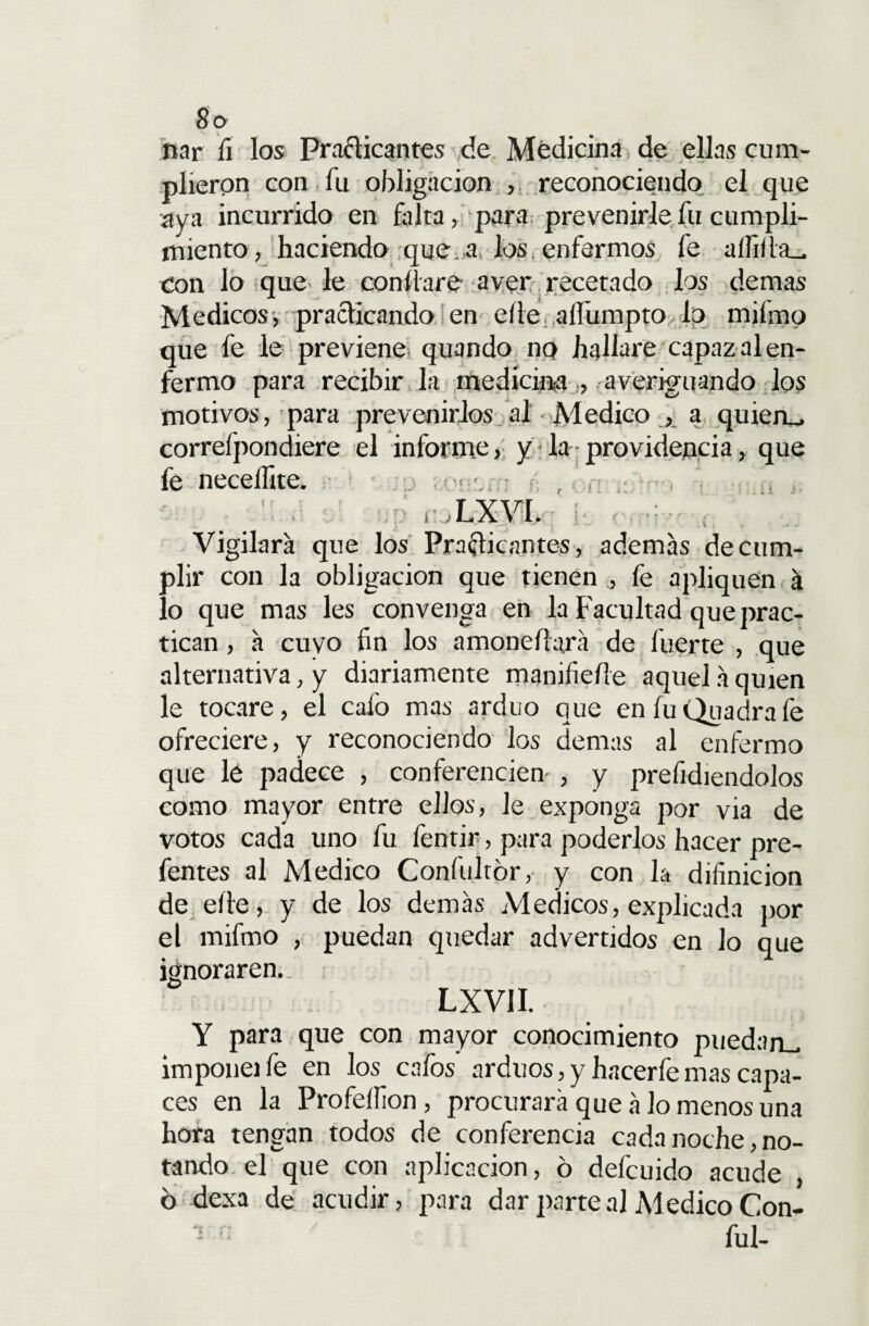 ftar íi los Practicantes de Medicina de ellas cum¬ plieron con fu obligación , reconociendo el que aya incurrido en falta, para prevenirle fu cumpli¬ miento» haciendo que. a los. enfermos fe aííiÜa_ con lo que le confiare a ver recetado los demas Médicos, practicando en elle aífumpto lo mifmo que fe le previene quando no haliare capaz al en¬ fermo para recibir la medicm-a , averiguando los motivos, para prevenirlos al - Medico , a quiera, correfpondiere el informe, y la - providencia, que fe necellite. LXVI. Vigilará que los Practicantes, además de cum¬ plir con la obligación que tienen ., fe apliquen á lo que mas les convenga en la Facultad que prac¬ tican , á cuyo fin los amonedará de fuerte , que alternativa, y diariamente manifieíle aquel á quien le tocare, el cafo mas arduo que en íu Quadra fe ofreciere, y reconociendo ios demas al enfermo que lé padece , conferencien , y presidiéndolos como mayor entre ellos, le exponga por via de votos cada uno fu fentir, para poderlos hacer pre- fentes al Medico Confultór, y con la difinicion de eíte, y de los demás Médicos, explicada por el mifmo , puedan quedar advertidos en lo que ignoraren. LXVII. Y para que con mayor conocimiento puedan_ imponeife en los cafos arduos, y hacerfe mas capa¬ ces en la Profeífion, procurará que á lo menos una hora tengan todos de conferencia cada noche, no¬ tando el que con aplicación, 6 defcuido acude , 6 dexa de acudir, para darparteal MedicoCon- ful-