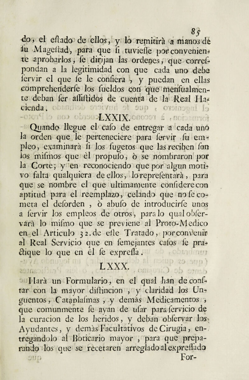 8j do, el eñado de ellos, y lo remitirá a manos de áu Mageiiad, para que íi tuvieíle por convenien¬ te aprobarlos, fe dirijan las ordenes, que corref- pondan a la legitimidad con que cada uno debe íervir el que le le confiera , y puedan en ellas comprehcnderfe los fueldos con que menfualmen- te deban fer aífiítidos de cuenta de la Real Ha* cienda, ; / : c; •; > c c t -.■? i . 1 LXXIX. Vf Quando llegue el cafo de entregar a cada uno la orden que le perteneciere para fervir fu em¬ pleo, examinara íi los fugetos que las reciben fon os mifmos que él propufo, 6 se nombraron por la Corte ; y en reconociendo que por algún moti- vo falta qualquiera de ellos, lo reprefentará , para que se nombre el que últimamente confiderecon aptitud para el reemplazo, celando que no fe co¬ meta el deforden , 6 abufo de introducirfe unos a íervir los empleos de otros, paralo qualobfer- vara lo mifmo que se previene al Proro-Medico en el Articulo 32.de elle Tratado, por convenir al Real Servicio que en femejantes cafos fe pra¬ ctique lo que en él fe expreíla. LXXX. liara un Formulario, en el qual han de confi¬ tar con la mayor diítincion , y claridad Jos Un¬ güentos, Cataplaímas , y demás Medicamentos , que comunmente fe ayan de ufar parafervicio de la curación de los heridos, y deban obfervar los* Ayudantes, y demás Facultativos de Cirugía, en-, tregandolo aí Boticario mayor , para que prepa¬ rando los que se recetaren arreglado al expreíFado on r» For-