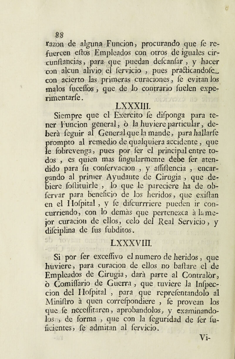 razón de alguna Función, procurando que fe re¬ fuercen ellos Empleados con otros de iguales cir- cunílancias, para que puedan defcanfar , y hacer con alcun alivio el fervicio , pues practicándole^ con acierto las primeras curaciones, fe evitan los malos fuceífos, que de lo contrario fuelen expe- rimentarfe. LXXXIII. Siempre que el Exercito fe difponga para te¬ ner Función general, 6 la huviere particular, de¬ berá feguir al General que la mande, parahallarfe prompto al remedio de qualquiera accidente, que le fobrevenga, pues por fer el principal entre to¬ dos , es quien mas íingularmenre debe íér aten¬ dido para fu confervacion , y aíliflencia , encar¬ gando al primer Ayudante de Cirugía , que de¬ biere foílituirle , lo que le pareciere ha de ob- fervar para beneficio de los heridos, que exilian en el I lofpital , y fe difcurrriere pueden ir con¬ curriendo, con lo demás que pertenezca á la me¬ jor curación de ellos, celo del Real Servicio, y difciplina de fus fubditos. LXXXVIIT. Si por fer exceífivo el numero de heridos, que huviere, para curación de ellos no bailare el de Empleados de Cirugía, dará parte al Contralor, 6 Comiffario de Guerra , que tuviere la Infpec- cion del Ilofpital , para que repreíentandolo al Miniílro á quen correfpondiere , fe provean los que fe necesitaren, aprobándolos, y examinándo¬ los , de forma , que con la feguridad de fer fu¬ ndentes, fe admitan al fervicio. Vi-