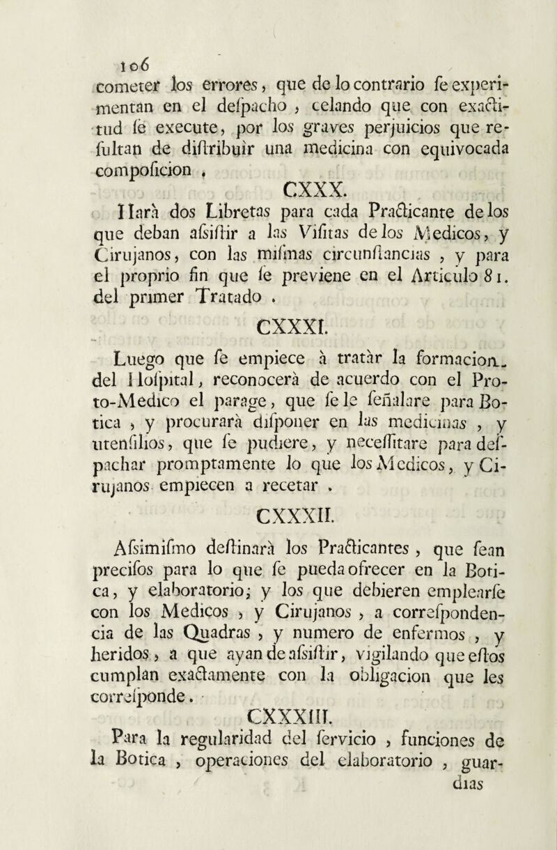 106 „ cometer los errores, que de lo contrario fe experi- mentán en el delpacho , celando que con exacti¬ tud lé execute, por los graves perjuicios que re - fultan de diílribtjir una medicina con equivocada compoíicion « cxxx. liara dos Libretas para cada Pra&icante délos que deban aísiílir a las Vifitas délos Médicos, y Cirujanos, con las rniímas circunfíancias , y para el proprio fin que le previene en el Articulo 81. del primer Tratado . CXXXI. Luego que fe empiece a tratar la formación., del í lofpital, reconocerá de acuerdo con el Pro- to-Medico el parage, que fe le feñalare para Bo¬ tica , y procurará difponer en las medicinas , y uteníilios, que fe pudiere, y neceífitare para def- pachar promptamente lo que los Médicos, y Ci¬ rujanos empiecen a recetar . C XXXII. Afsimifmo deílinará los Practicantes , que fean precifos para lo que fe pueda ofrecer en la Boti¬ ca, y elaboratorioj y los que debieren emplearfe con los Médicos , y Cirujanos , a correfponden- cia de las Quadras , y numero de enfermos , y heridos, a que ayan de aísiílir, vigilando que ellos cumplan exactamente con la obligación que les correíponde. CXXXI II. Para la regularidad del fervicio , funciones de la Botica , operaciones del elaboratorio , guar¬ dias